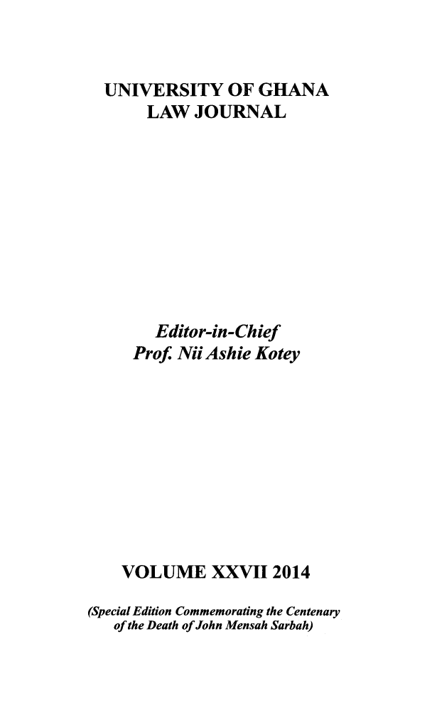 handle is hein.journals/unghan27 and id is 1 raw text is: 



  UNIVERSITY OF GHANA
       LAW JOURNAL











       Editor-in-Chief
     Prof. Nii Ashie Kotey











     VOLUME XXVII 2014

(Special Edition Commemorating the Centenary
   of the Death of John Mensah Sarbah)


