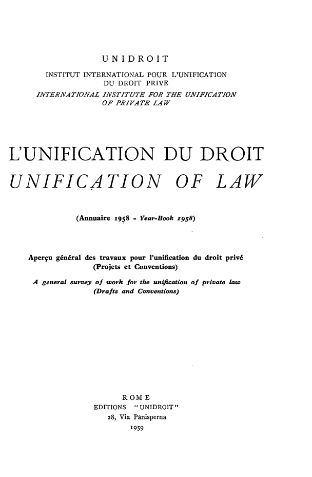 handle is hein.journals/unifddrt1958 and id is 1 raw text is: UNIDROIT

INSTITUT INTERNATIONAL POUR L'UNIFICATION
DU DROIT PRIVE
INTERNATIONAL INSTITUTE FOR THE UNIFICATION
OF PRIVATE LAW
L'UNIFICATION DU DROIT
UNIFICATION OF LAW
(Annuaire 1958 - Year-Book z958)
Aperqu gin6ral des travaux pour Punification du droit priv6
(Projets et Conventions)
A general survey of work for the unification of private law
(Drafts and Conventions)
ROME
EDITIONS UNIDROIT
28, Via Panisperna
1959


