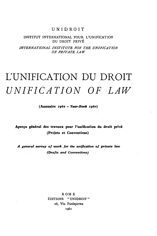 handle is hein.journals/unifddrt1960 and id is 1 raw text is: UNIDROIT

INSTITUT INTERNATIONAL POUR L'UNIFICATION
DU DROIT PRIVt
INTERNATIONAL INSTITUTE FOR THE UNIFICATION
OF PRIVATE LAW
L'UNIFICATION DU DROIT
UNIFICATION OF LAW
(Annuaire z96o - Year-Book 196o)
Aperqu g6ndral des travaux pour 'unification du droit priv6
(Projets et Conventions)
A general survey of work for the unification of private lawe
(Drafts and Conventions)
ROME
tDITIONS  UNIDROIT
28, Via Panisperna
1961


