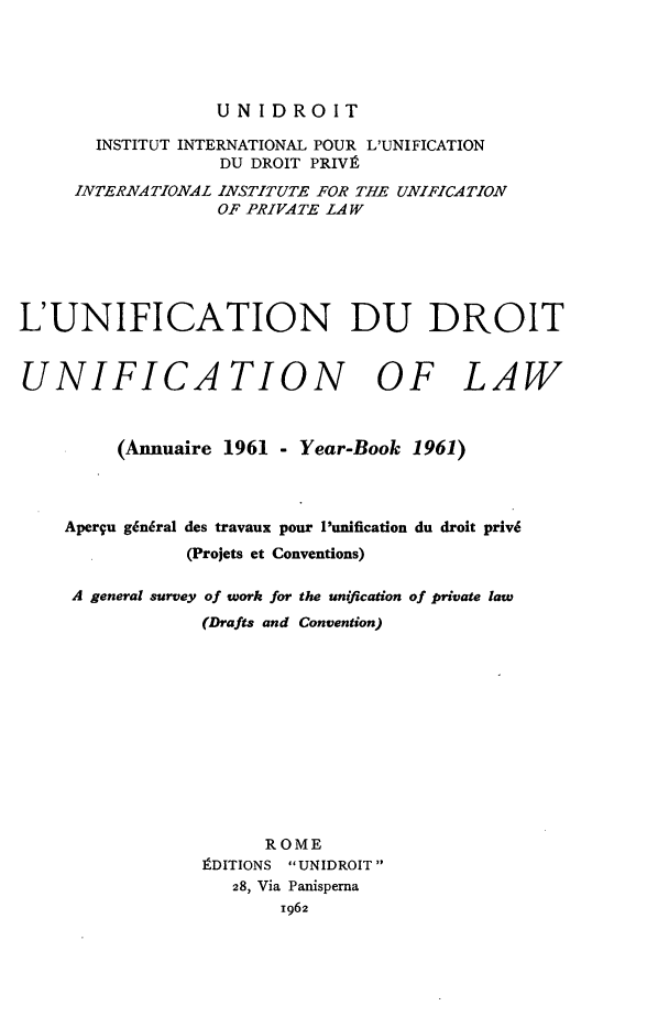 handle is hein.journals/unifddrt1961 and id is 1 raw text is: UNIDROIT
INSTITUT INTERNATIONAL POUR L'UNIFICATION
DU DROIT PRIVI
INTERNATIONAL INSTITUTE FOR THE UNIFICATION
OF PRIVATE LAW
L'UNIFICATION DU DROIT
UNIFICATION OF LAW
(Annuaire 1961 - Year-Book 1961)
Aperqu g6niral des travaux pour I'unification du droit priv6
(Projets et Conventions)
A general survey of work for the unification of private law
(Drafts and Convention)
ROME
tDITIONS UNIDROIT
28, Via Panisperna
1962


