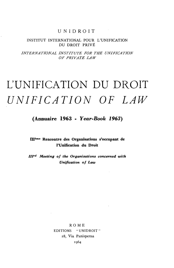 handle is hein.journals/unifddrt1963 and id is 1 raw text is: UNIDROIT

INSTITUT INTERNATIONAL POUR L'UNIFICATION
DU DROIT PRIVE
INTERNATIONAL INSTITUTE FOR THE UNIFICATION
OF PRIVATE LAW
L'UNIFICATION DU DROIT
UNIFICATION OF LAW
(Annuaire 1963 - Year-Book 1963)
IIlsme Rencontre des Organisations s'occupant de
'Unification du Droit
IlIrd Meeting of the Organisations concerned with
Unification of Law
ROME
EDITIONS  UNIDROIT
28, Via Panisperna
1964



