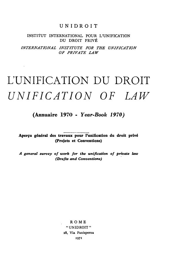handle is hein.journals/unifddrt1970 and id is 1 raw text is: UNIDROIT

INSTITUT INTERNATIONAL POUR L'UNIFICATION
DU DROIT PRIVA
INTERNATIONAL INSTITUTE FOR THE UNIFICATION
OF PRIVATE LAW
L'UNIFICATION DU DROIT
UNIFICATION OF LAW
(Annuaire 1970 - Year-Book 1970)
Apergu g6ndral des travaux pour 'unification du droit priv6
(Projets et Conventions)
A general survey of work for the unification of private law
(Drafts and Conventions)
ROME
UNIDROIT
28, Via Panisperna
1971


