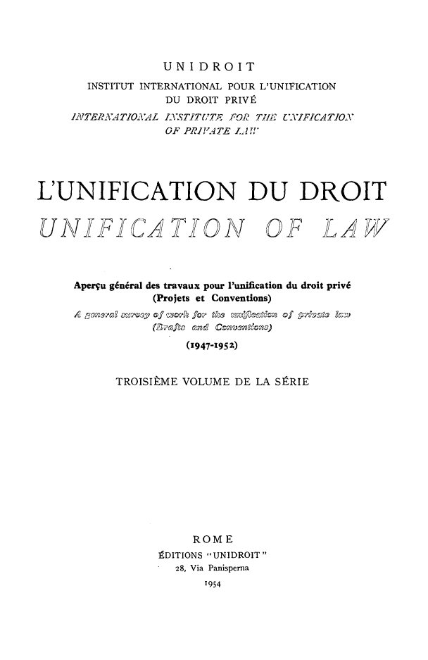 handle is hein.journals/unifddrt3 and id is 1 raw text is: UNIDROIT

INSTITUT INTERNATIONAL POUR L'UNIFICATION
DU DROIT PRIVR
INJTERAATIONTAL IS TITUTE FOR THlE  YIFICATION
OF PRIVATE IAf,
L'UNIFICATION DU DROIT

UNIFICA TION

OF LAW

Aperqu gin6ral des travaux pour Punification du droit priv6
(Projets et Conventions)
A 3owerl o-rvqy of     fezre fo  ks m ei  of pis  I
(BOrfa end C
(1947-1952)
TROISILME VOLUME DE LA SPRIE
ROME
fDITIONS UNIDROIT
28, Via Panisperna
1954


