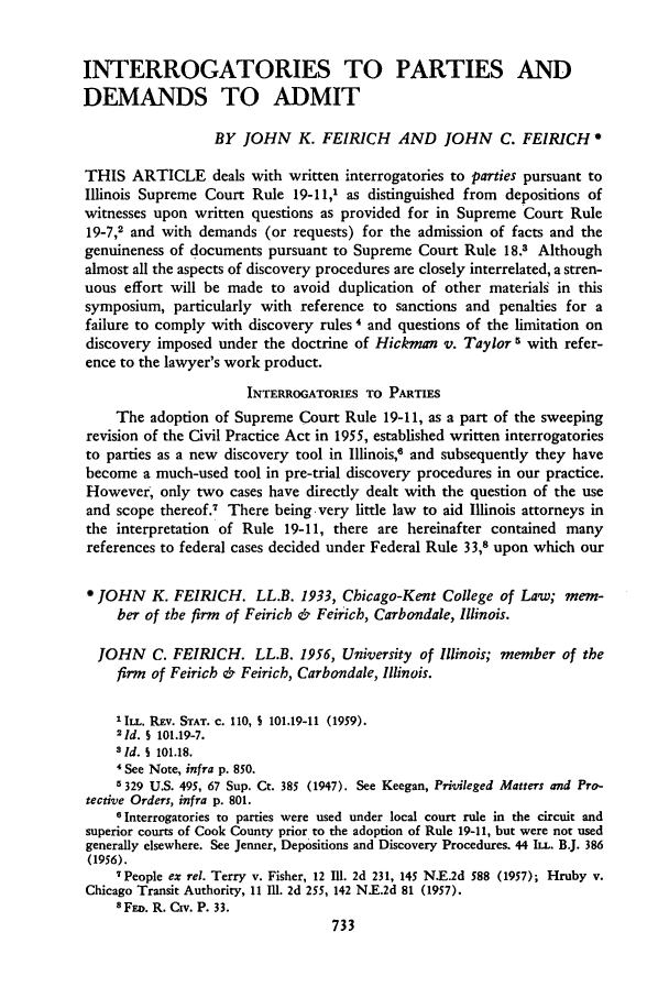 handle is hein.journals/unilllr1959 and id is 745 raw text is: INTERROGATORIES TO PARTIES AND
DEMANDS TO ADMIT
BY JOHN K. FEIRICH AND JOHN C. FEIRICH
THIS ARTICLE deals with written interrogatories to parties pursuant to
Illinois Supreme Court Rule 19-11,1 as distinguished from depositions of
witnesses upon written questions as provided for in Supreme Court Rule
19-7,2 and with demands (or requests) for the admission of facts and the
genuineness of documents pursuant to Supreme Court Rule 18.3 Although
almost all the aspects of discovery procedures are closely interrelated, a stren-
uous effort will be made to avoid duplication of other materials in this
symposium, particularly with reference to sanctions and penalties for a
failure to comply with discovery rules 4 and questions of the limitation on
discovery imposed under the doctrine of Hickman v. Taylor 5 with refer-
ence to the lawyer's work product.
INTERROGATORIES TO PARTIES
The adoption of Supreme Court Rule 19-11, as a part of the sweeping
revision of the Civil Practice Act in 1955, established written interrogatories
to parties as a new discovery tool in Illinois, and subsequently they have
become a much-used tool in pre-trial discovery procedures in our practice.
However, only two cases have directly dealt with the question of the use
and scope thereof.7 There being very little law to aid Illinois attorneys in
the interpretation of Rule 19-11, there are hereinafter contained many
references to federal cases decided under Federal Rule 33,8 upon which our
JOHN K. FEIRICH. LL.B. 1933, Chicago-Kent College of Law; mem-
ber of the firm of Feirich & Feirich, Carbondale, Illinois.
JOHN C. FEIRICH. LL.B. 1956, University of Illinois; member of the
firm of Feirich & Feirich, Carbondale, Illinois.
'ILL. REV. STAT. c. 110, S 101.19-11 (1959).
21d. S 101.19-7.
sId. § 101.18.
4 See Note, infra p. 850.
5 329 U.S. 495, 67 Sup. Ct. 385 (1947). See Keegan, Privileged Matters and Pro-
tective Orders, infra p. 801.
6 Interrogatories to parties were used under local court rule in the circuit and
superior courts of Cook County prior to the adoption of Rule 19-11, but were not used
generally elsewhere. See Jenner, Depositions and Discovery Procedures. 44 ILL. B.J. 386
(1956).
7People ex rel. Terry v. Fisher, 12 IMI. 2d 231, 145 N.E.2d 588 (1957); Hruby v.
Chicago Transit Authority, 11 111. 2d 255, 142 N.E.2d 81 (1957).
8 FED. R. Cv. P. 33.


