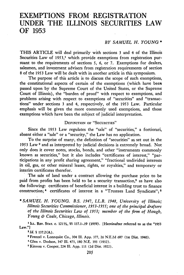 handle is hein.journals/unilllr1961 and id is 209 raw text is: EXEMPTIONS FROM REGISTRATION
UNDER THE ILLINOIS SECURITIES LAW
OF 1953
BY SAMUEL H. YOUNG'
THIS ARTICLE will deal primarily with sections 3 and 4 of the Illinois
Securities Law of 1953,1 which provide exemptions from registration pur-
suant to the requirements of sections 5, 6, or 7. Exemptions for dealers,
salesmen, and investment advisers from registration requirements of section
8 of the 1953 Law will be dealt with in another article in this symposium.
The purpose of this article is to discuss the scope of such exemptions,
the constitutional aspects of certain of the exemptions (which have been
passed upon by the Supreme Court of the United States, or the Supreme
Court of Illinois), the burden of proof with respect to exemptions, and
problems arising with respect to exemptions of securities and transac-
tions under sections 3 and 4, respectively, of the 1953 Law. Particular
emphasis will be given the more commonly used exemptions, and those
exemptions which have been the subject of judicial interpretation.
DEFINITION OF SECURITIES
Since the 1953 Law regulates the sale of securities, a fortiorari,
absent either a sale or a security, the Law has no application.
To the surprise of many, the definition of securities as set out in the
1953 Law 2 and as interpreted by judicial decisions is extremely broad. Not
only does it cover notes, stocks, bonds, and other instruments commonly
known as securities, but it also includes certificates of interest, par-
ticipations in any 'profit sharing agreement, fractional undivided interests
in oil, gas, or other mineral leases, rights, or royalties, and temporary or
interim certificates therefor.
The sale of land under a contract allowing the purchase price to be
paid from profits has been held to be a security transaction, as have also
the following: certificates of beneficial interest in a building trust to finance
construction; 4 certificates of interest in a Trustees Land Syndicate; 5
* SAMUEL H. YOUNG. B.S. 1947, LL.B. 1948, University of Illinois;
Illinois Securities Commissioner, 1953-1955; one of the principal drafters
of the Illinois Securities Law of 1953; member of the firm of Hough,
Young & Coale, Chicago, Illinois.
1 ILL. REv. STAT. C. 1211/2, SS 137.1-.19 (1959). [Hereinafter referred to as the 1953
Law.]
21d. S 137.2(A).
s Frenzel v. Lonnquist Co., 304 111. App. 377, 26 N.E.2d 687 (lst Dist. 1940).
4 Glen v. Dodson, 347 111. 473, 180 N.E. 393 (1932).
'Kinross v. Cooper, 224 Ill. App. III (2d Dist. 1922),
205


