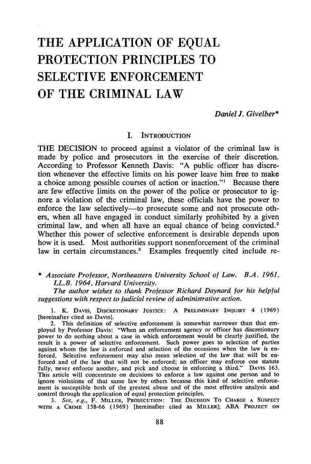 handle is hein.journals/unilllr1973 and id is 96 raw text is: THE APPLICATION OF EQUAL
PROTECTION PRINCIPLES TO
SELECTIVE ENFORCEMENT
OF THE CRIMINAL LAW
Daniel J. Givelber*
I.  INTRODUCTION
THE DECISION to proceed against a violator of the criminal law is
made by police and prosecutors in the exercise of their discretion.
According to Professor Kenneth Davis: A public officer has discre-
tion whenever the effective limits on his power leave him free to make
a choice among possible courses of action or inaction.1   Because there
are few effective limits on the power of the police or prosecutor to ig-
nore a violation of the criminal law, these officials have the power to
enforce the law selectively-to prosecute some and not prosecute oth-
ers, when all have engaged in conduct similarly prohibited by a given
criminal law, and when all have an equal chance of being convicted.'
Whether this power of selective enforcement is desirable depends upon
how it is used. Most authorities support nonenforcement of the criminal
law in certain circumstances.3    Examples frequently cited include re-
* Associate Professor, Northeastern University School of Law. B.A. 1961,
LL.B. 1964, Harvard University.
The author wishes to thank Professor Richard Daynard for his helpful
suggestions with respect to judicial review of administrative action.
1. K. DAVIS, DISCRETIONARY JUSTICE: A   PRELIMINARY INQUIRY 4 (1969)
[hereinafter cited as DAVIS].
2. This definition of selective enforcement is somewhat narrower than that em-
ployed by Professor Davis: When an enforcement agency or officer has discretionary
power to do nothing about a case in which enforcement would be clearly justified, the
result is a power of selective enforcement. Such power goes to selection of parties
against whom the law is enforced and selection of the occasions when the law is en-
forced. Selective enforcement may also mean selection of the law that will be en-
forced and of the law that will not be enforced; an officer may enforce one statute
fully, never enforce another, and pick and choose in enforcing a third. DAVIS 163.
This article will concentrate on decisions to enforce a law against one person and to
ignore violations of that same law by others because this kind of selective enforce-
ment is susceptible both of the greatest abuse and of the most effective analysis and
control through the application of equal protection principles.
3. See, e.g., F. MILLER, PROSECUTION: THE DECISION To CHARGE A SUSPECT
WITH A CRIME 158-66 (1969) [hereinafter cited as MILLER]; ABA PROJECT ON



