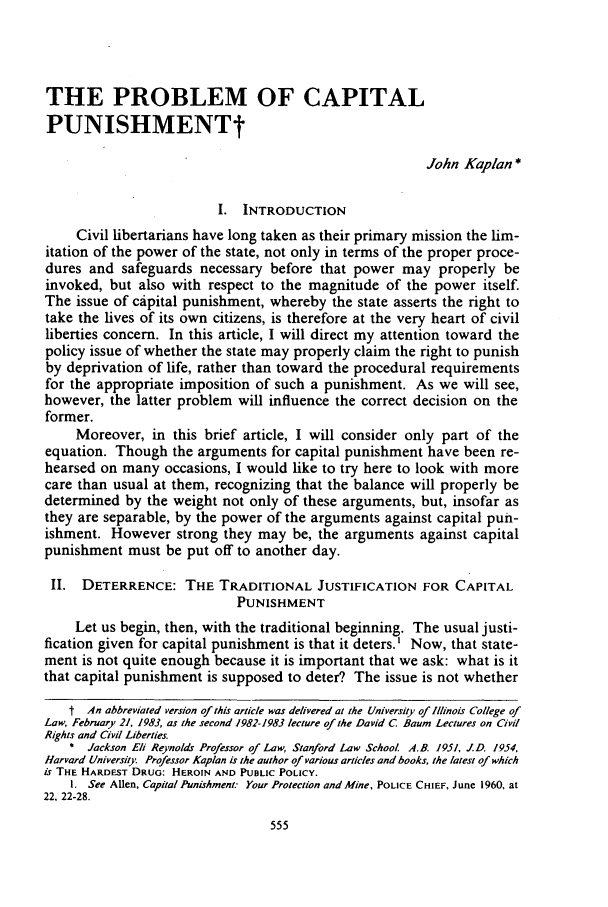 handle is hein.journals/unilllr1983 and id is 567 raw text is: THE PROBLEM OF CAPITAL
PUNISHMENTt
John Kaplan *
I. INTRODUCTION
Civil libertarians have long taken as their primary mission the lim-
itation of the power of the state, not only in terms of the proper proce-
dures and safeguards necessary before that power may properly be
invoked, but also with respect to the magnitude of the power itself.
The issue of cipital punishment, whereby the state asserts the right to
take the lives of its own citizens, is therefore at the very heart of civil
liberties concern. In this article, I will direct my attention toward the
policy issue of whether the state may properly claim the right to punish
by deprivation of life, rather than toward the procedural requirements
for the appropriate imposition of such a punishment. As we will see,
however, the latter problem will influence the correct decision on the
former.
Moreover, in this brief article, I will consider only part of the
equation. Though the arguments for capital punishment have been re-
hearsed on many occasions, I would like to try here to look with more
care than usual at them, recognizing that the balance will properly be
determined by the weight not only of these arguments, but, insofar as
they are separable, by the power of the arguments against capital pun-
ishment. However strong they may be, the arguments against capital
punishment must be put off to another day.
II. DETERRENCE: THE TRADITIONAL JUSTIFICATION FOR CAPITAL
PUNISHMENT
Let us begin, then, with the traditional beginning. The usual justi-
fication given for capital punishment is that it deters.' Now, that state-
ment is not quite enough because it is important that we ask: what is it
that capital punishment is supposed to deter? The issue is not whether
t An abbreviated version of this article was delivered at the University of Illinois College of
Law, February 21, 1983, as the second 1982-1983 lecture of the David C. Baum Lectures on Civil
Rights and Civil Liberties.
* Jackson Eli Reynolds Professor of Law, Stanford Law School AB. 1951, J.D. 1954,
Harvard University Professor Kaplan is the author of various articles and books, the latest of which
is THE HARDEST DRUG: HEROIN AND PUBLIC POLICY.
I. See Allen, Capital Punishment. Your Protection and Mine, POLICE CHIEF, June 1960, at
22, 22-28.


