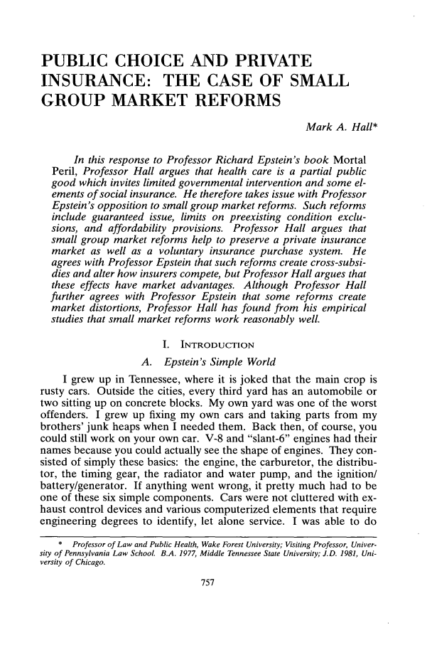 handle is hein.journals/unilllr1998 and id is 767 raw text is: PUBLIC CHOICE AND PRIVATE
INSURANCE: THE CASE OF SMALL
GROUP MARKET REFORMS
Mark A. Hall*
In this response to Professor Richard Epstein's book Mortal
Peril, Professor Hall argues that health care is a partial public
good which invites limited governmental intervention and some el-
ements of social insurance. He therefore takes issue with Professor
Epstein's opposition to small group market reforms. Such reforms
include guaranteed issue, limits on preexisting condition exclu-
sions, and affordability provisions. Professor Hall argues that
small group market reforms help to preserve a private insurance
market as well as a voluntary insurance purchase system. He
agrees with Professor Epstein that such reforms create cross-subsi-
dies and alter how insurers compete, but Professor Hall argues that
these effects have market advantages. Although Professor Hall
further agrees with Professor Epstein that some reforms create
market distortions, Professor Hall has found from his empirical
studies that small market reforms work reasonably well.
I. INTRODUCTION
A. Epstein's Simple World
I grew up in Tennessee, where it is joked that the main crop is
rusty cars. Outside the cities, every third yard has an automobile or
two sitting up on concrete blocks. My own yard was one of the worst
offenders. I grew up fixing my own cars and taking parts from my
brothers' junk heaps when I needed them. Back then, of course, you
could still work on your own car. V-8 and slant-6 engines had their
names because you could actually see the shape of engines. They con-
sisted of simply these basics: the engine, the carburetor, the distribu-
tor, the timing gear, the radiator and water pump, and the ignition/
battery/generator. If anything went wrong, it pretty much had to be
one of these six simple components. Cars were not cluttered with ex-
haust control devices and various computerized elements that require
engineering degrees to identify, let alone service. I was able to do
* Professor of Law and Public Health, Wake Forest University; Visiting Professor, Univer-
sity of Pennsylvania Law School. B.A. 1977, Middle Tennessee State University; J.D. 1981, Uni-
versity of Chicago.


