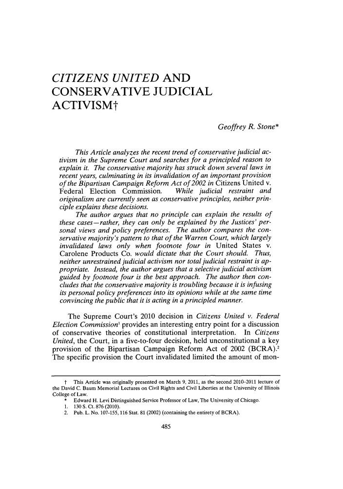 handle is hein.journals/unilllr2012 and id is 489 raw text is: CITIZENS UNITED AND
CONSERVATIVE JUDICIAL
ACTIVISMt
Geoffrey R. Stone*
This Article analyzes the recent trend of conservative judicial ac-
tivism in the Supreme Court and searches for a principled reason to
explain it. The conservative majority has struck down several laws in
recent years, culminating in its invalidation of an important provision
of the Bipartisan Campaign Reform Act of 2002 in Citizens United v.
Federal Election    Commission.     While judicial restraint and
originalism are currently seen as conservative principles, neither prin-
ciple explains these decisions.
The author argues that no principle can explain the results of
these cases-rather, they can only be explained by the Justices' per-
sonal views and policy preferences. The author compares the con-
servative majority's pattern to that of the Warren Court, which largely
invalidated laws only when footnote four in United States v.
Carolene Products Co. would dictate that the Court should. Thus,
neither unrestrained judicial activism nor total judicial restraint is ap-
propriate. Instead, the author argues that a selective judicial activism
guided by footnote four is the best approach. The author then con-
cludes that the conservative majority is troubling because it is infusing
its personal policy preferences into its opinions while at the same time
convincing the public that it is acting in a principled manner.
The Supreme Court's 2010 decision in Citizens United v. Federal
Election Commission' provides an interesting entry point for a discussion
of conservative theories of constitutional interpretation. In Citizens
United, the Court, in a five-to-four decision, held unconstitutional a key
provision of the Bipartisan Campaign Reform Act of 2002 (BCRA).2
The specific provision the Court invalidated limited the amount of mon-
t This Article was originally presented on March 9, 2011, as the second 2010-2011 lecture of
the David C. Baum Memorial Lectures on Civil Rights and Civil Liberties at the University of Illinois
College of Law.
* Edward H. Levi Distinguished Service Professor of Law, The University of Chicago.
1. 130 S. Ct. 876 (2010).
2. Pub. L. No. 107-155,116 Stat. 81 (2002) (containing the entirety of BCRA).


