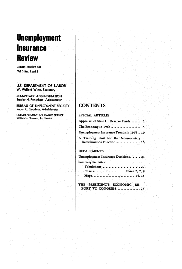 handle is hein.journals/uninsreew3 and id is 1 raw text is: Unemployment
Insurance
Review
January-February 1966
Vol. 3 Nos. I and 2
U.S. DEPARTMENT OF LABOR
W. Willard Wirtz, Secretary
MANPOWER ADMINISTRATION
Stanley H. Rustenberg, Administrator
BUREAU OF EMPLOYMENT SECURITY
Robert C. Goodwin, Administrator
UNEMPLOYMENT INSURANCE SERVICE
William U. Norwood, Jr., Director

CONTENTS
SPECIAL ARTICLES
Appraisal of State UI Reserve Funds....... 1
The Economy in 1965................... 5
Unemployment Insurance Trends in 1965.. 10
A  Training Unit for the Nonmonetary
Determination Function................. 16
DEPARTMENTS
Unemployment Insurance Decisions...... 21
Summary Statistics:
Tabulations......................... 22
Charts................. Cover 2, 7, 9
M aps........... ...... .........  14, 15
THE    PRESIDENT'S    ECONOMIC      RE-
PORT TO CONGRESS................ 26


