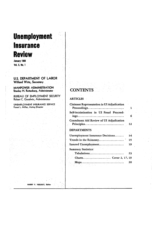 handle is hein.journals/uninsreew5 and id is 1 raw text is: Unemployment
Insurance
Review
January 1988
Vol. 5, No. 1
U.S. DEPARTMENT OF LABOR
Willard Wirtz, Secretary
MANPOWER ADMINISTRATION
Stanley H. Ruttenbers, Administrator
BUREAU OF EMPLOYMENT SECURITY
Robert C. Goodwin, Administrator
UNEMPLOYMENT INSURANCE SERVICE
Forest L. Miller, Acting Director

HARRY F. MULLALY, Editor

CONTENTS

ARTICLES
Claimant Representation in UI Adjudication
Proceedings.....................
Self-incrimination in UI Fraud Proceed-
ings...................................
Consultants Aid Review of UI Adjudication
Principles.............................
DEPARTMENTS

1
6
12

Unemployment Insurance Decisions.......    14
Trends in the Economy...................   15
Insured Unemployment...................    19
Summary Statistics:
Tabulations  ........................  23
Charts................. Cover 2, 17, 19
Maps............................ 20


