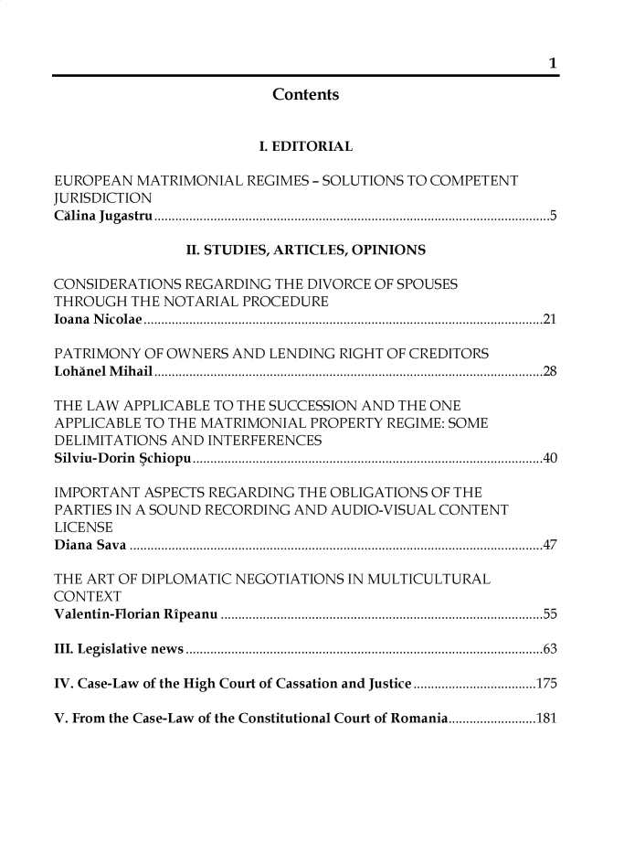 handle is hein.journals/univjurid2019 and id is 1 raw text is: 




                         Contents


                         I. EDITORIAL

EUROPEAN MATRIMONIAL REGIMES - SOLUTIONS TO COMPETENT
JURISDICTION
C alin a  Ju gastru  ........................................................................................................   5

               II. STUDIES, ARTICLES, OPINIONS

CONSIDERATIONS REGARDING THE DIVORCE OF SPOUSES
THROUGH THE NOTARIAL PROCEDURE
lo an a  N ico lae  .................................................................................................................. 21

PATRIMONY OF OWNERS AND LENDING RIGHT OF CREDITORS
L o h an el  M ih ail  ............................................................................................................... 28

THE LAW APPLICABLE TO THE SUCCESSION AND THE ONE
APPLICABLE TO THE MATRIMONIAL PROPERTY REGIME: SOME
DELIMITATIONS AND INTERFERENCES
Silviu-D orin  5ch iopu  .................................................................................................... 40

IMPORTANT ASPECTS REGARDING THE OBLIGATIONS OF THE
PARTIES IN A SOUND RECORDING AND AUDIO-VISUAL CONTENT
LICENSE
D ia n a  S av a  ...................................................................................................................... 4 7

THE ART OF DIPLOMATIC NEGOTIATIONS IN MULTICULTURAL
CONTEXT
V alentin-Florian  R ipeanu  .......................................................................................  55

III. L egislative  n ew s  ................................................................................................   63

IV. Case-Law of the High Court of Cassation and Justice ................................... 175

V. From the Case-Law of the Constitutional Court of Romania ......................... 181



