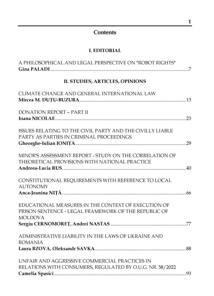handle is hein.journals/univjurid2023 and id is 1 raw text is: 


                                                       1

                        Contents


                        I. EDITORIAL

A PHILOSOPHICAL AND LEGAL PERSPECTIVE ON ROBOT RIGHTS
Gina PALADI...................................................................................................................7

               II. STUDIES, ARTICLES, OPINIONS

CLIMATE CHANGE AND GENERAL INTERNATIONAL LAW
Mircea M. DUTU-BUZURA.........................................................................................13

DONATION REPORT - PART II
Ioana NICOLAE.............................................................................................................23

ISSUES RELATING TO THE CIVIL PARTY AND THE CIVILLY LIABLE
PARTY AS PARTIES IN CRIMINAL PROCEEDINGS
Gheorghe-Iulian IONITA ............................................................................................29

MINOR'S ASSESSMENT REPORT - STUDY ON THE CORRELATION OF
THEORETICAL PROVISIONS WITH NATIONAL PRACTICE
Andreea-Lucia RUS.......................................................................................................40

CONSTITUTIONAL REQUIREMENTS WITH REFERENCE TO LOCAL
AUTONOMY
Anca-Jeanina NITA .......................................................................................................66

EDUCATIONAL MEASURES IN THE CONTEXT OF EXECUTION OF
PRISON SENTENCE - LEGAL FRAMEWORK OF THE REPUBLIC OF
MOLDOVA
Sergiu CERNOMORET, Andrei NASTAS ...............................................................77

ADMINISTRATIVE LIABILITY IN THE LAWS OF UKRAINE AND
ROMANIA
Laura BZOVA, Oleksandr SAVKA............................................................................88

UNFAIR AND AGGRESSIVE COMMERCIAL PRACTICES IN
RELATIONS WITH CONSUMERS, REGULATED BY O.U.G. NR. 58/2022
Camelia Spasici..............................................................................................................93


