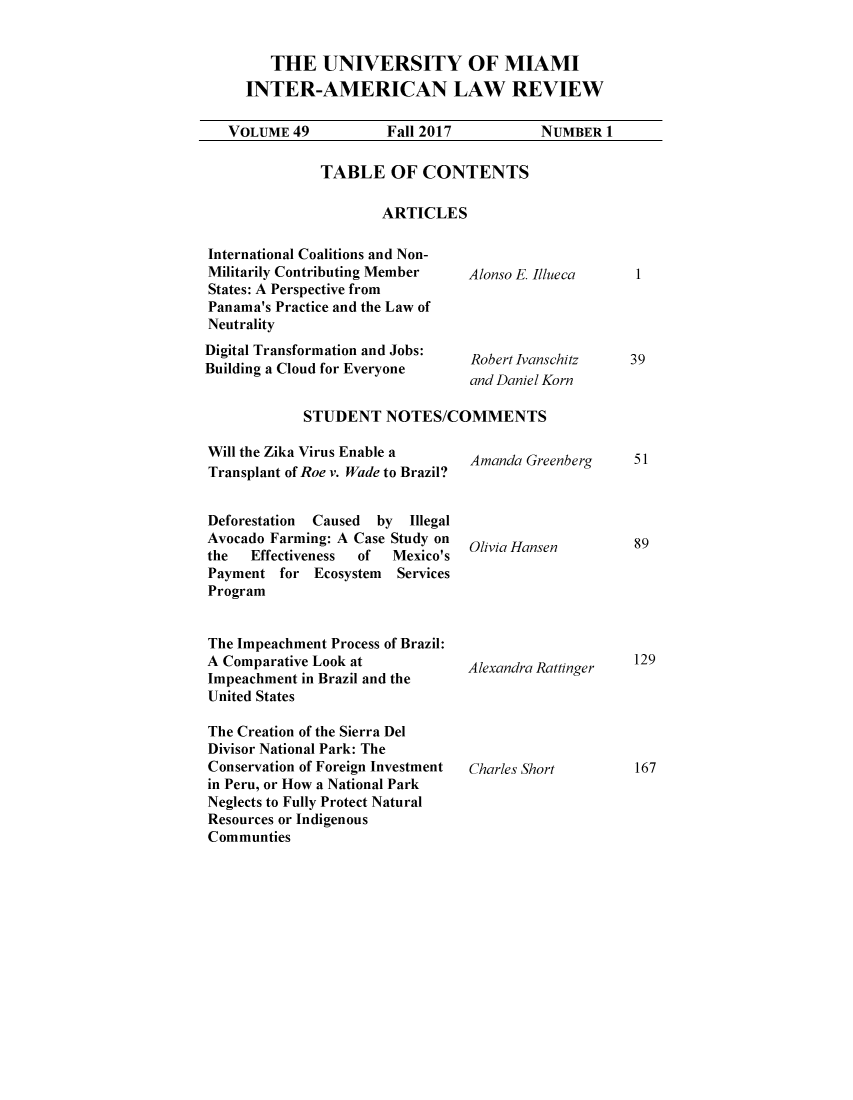 handle is hein.journals/unmialr49 and id is 1 raw text is: 


   THE UNIVERSITY OF MIAMI
INTER-AMERICAN LAW REVIEW


VOLUME  49


Fall 2017


NUMBER  1


TABLE OF CONTENTS

        ARTICLES


International Coalitions and Non-
Militarily Contributing Member   Alonso E. Ill
States: A Perspective from
Panama's Practice and the Law of
Neutrality
Digital Transformation and Jobs: Robert Ivans
Building a Cloud for Everyone    and Daniel


            STUDENT NOTES/COMMENTS


ueca


chitz
Jorn


Will the Zika Virus Enable a
Transplant of Roe v. Wade to Brazil?


Deforestation Caused by  Illegal
Avocado Farming: A Case Study on
the  Effectiveness of  Mexico's
Payment  for Ecosystem  Services
Program


The Impeachment Process of Brazil:
A Comparative Look at
Impeachment in Brazil and the
United States

The Creation of the Sierra Del
Divisor National Park: The
Conservation of Foreign Investment
in Peru, or How a National Park
Neglects to Fully Protect Natural
Resources or Indigenous
Communties


Amanda Greenberg




Olivia Hansen






Alexandra Rattinger





Charles Short


I


39


51




89






129






167


