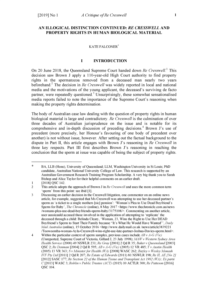 handle is hein.journals/unswform2019 and id is 1 raw text is: 


A Critique of Re Cresswell


    AN ILLOGICAL DISTINCTION CONTINUED: RE CRESSWELL AND
        PROPERTY RIGHTS IN HUMAN BIOLOGICAL MATERIAL



                                 KATE FALCONER*



                             I      INTRODUCTION


On 20 June 2018, the Queensland Supreme Court handed down Re Cresswell.1 This
decision saw Brown J apply a 110-year-old High Court authority to find property
rights in the spermatozoa removed from a deceased man nearly two years
beforehand.2 The decision in Re Cresswell was widely reported in local and national
media and the motivations of the young applicant, the deceased's surviving de facto
partner, were repeatedly questioned . Unsurprisingly, these somewhat sensationalised
media reports failed to note the importance of the Supreme Court's reasoning when
making the property rights determination.

The body of Australian case law dealing with the question of property rights in human
biological material is large and contradictory. Re Cresswell is the culmination of over
three decades of Australian jurisprudence on the issue and is notable for its
comprehensive and in-depth discussion of preceding decisions.4 Brown J's use of
precedent (more precisely, her Honour's favouring of one body of precedent over
another) is not without issue, however. After setting out the factual background to the
dispute in Part II, this article engages with Brown J's reasoning in Re Cresswell in
three key respects. Part III first describes Brown J's reasoning in reaching the
conclusion that the sperm at issue was capable of being the subject of property rights.


      BA, LLB (Hons), University of Queensland; LLM, Washington University in St Louis; PhD
      candidate, Australian National University College of Law. This research is supported by an
      Australian Government Research Training Program Scholarship. A very big thank you to Sarah
      Bishop and Alice Taylor for their helpful comments on an earlier draft.
1     [2018] QSC 142.
2     This article adopts the approach of Brown J in Re Cresswell and uses the more common term
      Isperm' from this point: see ibid [1].
3     Discussing an earlier decision in the Cresswell litigation, one commenter on an online news
      article, for example, suggested that Ms Cresswell was attempting to use her deceased partner's
      sperm as 'a ticket to a single mothers [sic] pension': 'Woman's Plea to Use Dead Boyfriend's
      Sperm for Baby', The Chronicle (online), 8 May 2017 <https://www.thechronicle.com.au/news
      /womans-plea-use-dead-boyfriends-sperm-baby/3175108/>. Commenting on another article,
      user aussieauld accused those involved in the application of attempting to 'replicate' the
      deceased through a child: Belinda Cleary, 'Woman, 23, Wins the Right to Use Her DEAD
      Boyfriend's Sperm to Start Their Family because It's What He Would Have Wanted', Daily
      MailAustralia (online), 15 October 2016 <http://www.dailymail.co.uk /news/article3839221
      /Toowoomba-woman-Ayla-Cresswell-wins-right-use-ate-partner-Joshua-Davies-sperm.htm>.
4     Within the particular context of sperm samples, previous cases include AB v A-G (Vic)
      (Unreported, Supreme Court of Victoria, Gillard J, 23 July 1998); M4 Wv Western Sydney Area
      Health Service (2000) 49 NSWLR 231; Re Gray [2001] 2 Qd R 35; Baker v Queensland [2003]
      QSC 2; Re Denman [2004] 2 Qd R 595; AB vA-G (Vic) (2005) 12 VR 485; YvAustin Health
      (2005) 13 VR 363; SvMinisterfor Health (WA) [2008] WASC 262; Bazleyv Wesley Monash
      IVF Pty Ltd [2011] 2 Qd R 207; Re Estate of Edwards (2011) 81 NSWLR 198; Re H, AE [No 2]
      [2012] SASC 177; Re Section 22 of the Human Tissue and Transplant Act 1982 (WA); Exparte
      C [2013] WASC 3; Roblin v Public Trustee (ACT) (2015) 10 ACTLR 300; Re Patteson [2016]
      QSC 104.


[2019] No I


