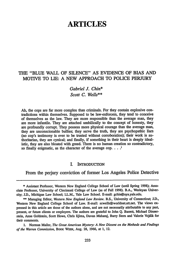 handle is hein.journals/upitt59 and id is 243 raw text is: ARTICLES
THE BLUE WALL OF SILENCE AS EVIDENCE OF BIAS AND
MOTIVE TO LIE: A NEW APPROACH TO POLICE PERJURY
Gabriel J. Chin*
Scott C. Wells**
Ah, the cops are far more complex than criminals. For they contain explosive con-
tradictions within themselves. Supposed to be law-enforcers, they tend to conceive
of themselves as the law. They are more responsible than the average man, they
are more infantile. They are attached umbilically to the concept of honesty, they
are profoundly corrupt. They possess more physical courage than the average man,
they are unconscionable bullies; they serve the truth, they are psychopathic liars
(no cop's testimony is ever to be trusted without corroboration); their work is au-
thoritarian, they are cynical; and finally, if something in their heart is deeply ideal-
istic, they are also bloated with greed. There is no human creation so contradictory,
so finally enigmatic, as the character of the average cop... .
I. INTRODUCTION
From the perjury conviction of former Los Angeles Police Detective
* Assistant Professor, Western New England College School of Law (until Spring 1998); Asso-
ciate Professor, University of Cincinnati College of Law (as of Fall 1998). B.A., Wesleyan Univer-
sity; J.D., Michigan Law School; LL.M., Yale Law School. E-mail: gchin@aya.yale.edu.
** Managing Editor, Western New England Law Review. B.S., University of Connecticut; J.D.,
Western New England College School of Law. E-mail: scwells@worldnet.att.net. The views ex-
pressed in this article are those of the authors alone, and are not necessarily attributable to any past,
present, or future clients or employers. The authors are grateful to John Q. Barrett, Michael Dinner-
stein, Anne Goldstein, Scott Howe, Chris lijima, Davan Maharaj, Barry Stem and Valorie Vojdik for
their comments.
1. Norman Mailer, The Great American Mystery: A New Dissent on the Methods and Findings
of the Warren Commission, BOOK WEEK, Aug. 28, 1966, at 1, 12.


