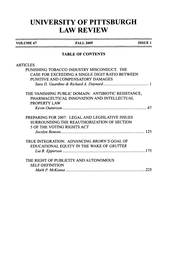 handle is hein.journals/upitt67 and id is 1 raw text is: UNIVERSITY OF PITTSBURGH
LAW REVIEW

VOLUME 67                    FALL 2005                     ISSUE 1
TABLE OF CONTENTS
ARTICLES
PUNISHING TOBACCO INDUSTRY MISCONDUCT: THE
CASE FOR EXCEEDING A SINGLE DIGIT RATIO BETWEEN
PUNITIVE AND COMPENSATORY DAMAGES
Sara D. Guardino &  Richard A. Daynard ............................................. 1
THE VANISHING PUBLIC DOMAIN: ANTIBIOTIC RESISTANCE,
PHARMACEUTICAL INNOVATION AND INTELLECTUAL
PROPERTY LAW
K evin  O utterson  ................................................................................ 67
PREPARING FOR 2007: LEGAL AND LEGISLATIVE ISSUES
SURROUNDING THE REAUTHORIZATION OF SECTION
5 OF THE VOTING RIGHTS ACT
Jocelyn  B enson  ...................................................................................  125
TRUE INTEGRATION: ADVANCING BROWN'S GOAL OF
EDUCATIONAL EQUITY IN THE WAKE OF GRUTITER
Lia  B . Epp erson  .................................................................................. 175
THE RIGHT OF PUBLICITY AND AUTONOMOUS
SELF-DEFINITION
M ark  P  M cK enna  ............................................................................... 225



