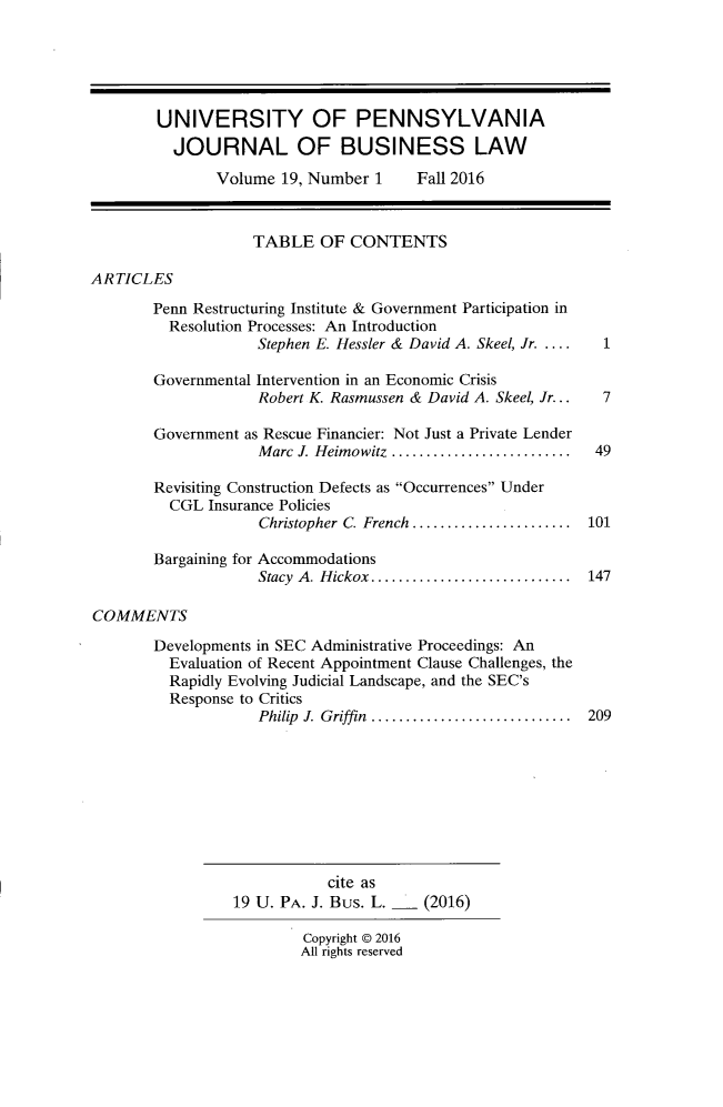 handle is hein.journals/upjlel19 and id is 1 raw text is: 





UNIVERSITY OF PENNSYLVANIA
  JOURNAL OF BUSINESS LAW
       Volume  19, Number 1  Fall   2016


TABLE   OF  CONTENTS


ARTICLES


       Penn Restructuring Institute & Government Participation in
         Resolution Processes: An Introduction
                    Stephen E. Hessler & David A. Skeel, Jr . ....

       Governmental Intervention in an Economic Crisis
                    Robert K. Rasmussen & David A. Skeel, Jr...

       Government as Rescue Financier: Not Just a Private Lender
                    Marc J. Heimowitz ....................

       Revisiting Construction Defects as Occurrences Under
         CGL  Insurance Policies
                    Christopher C. French .......................

       Bargaining for Accommodations
                    Stacy A. Hickox.............. ........

COMMENTS

       Developments in SEC Administrative Proceedings: An
         Evaluation of Recent Appointment Clause Challenges, the
         Rapidly Evolving Judicial Landscape, and the SEC's
         Response to Critics
                    Philip J. Griffin  .......................


  1


  7


  49



101


147


209


           cite as
19 U. PA. J. Bus. L.   (2016)


Copyright @ 2016
All rights reserved



