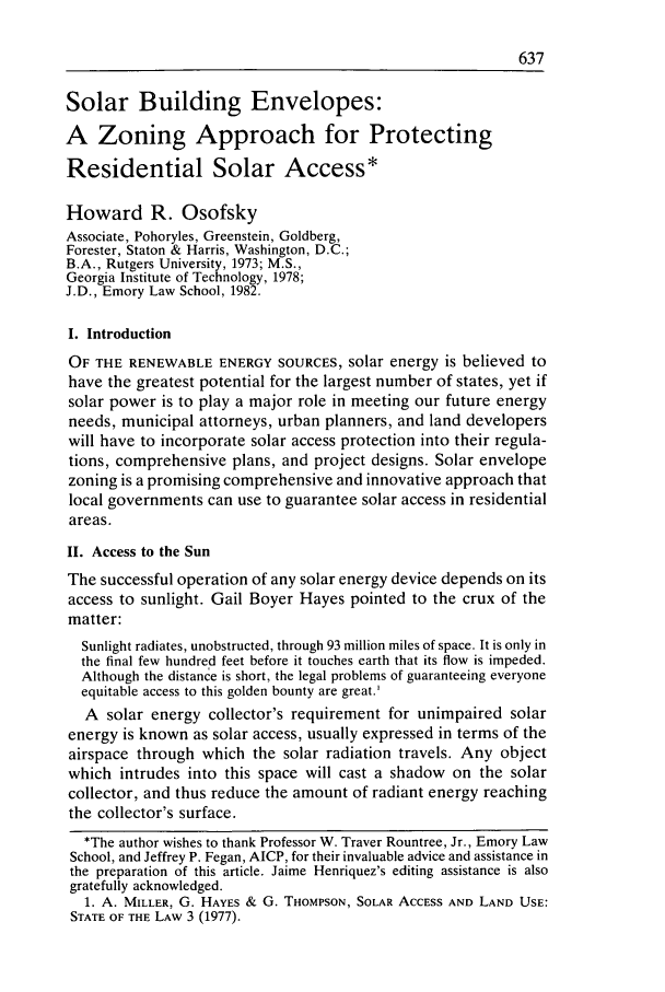 handle is hein.journals/urban15 and id is 671 raw text is: Solar Building Envelopes:
A Zoning Approach for Protecting
Residential Solar Access*
Howard R. Osofsky
Associate, Pohoryles, Greenstein, Goldberg,
Forester, Staton & Harris, Washington, D.C.;
B.A., Rutgers University, 1973; M.S.,
Georgia Institute of Technology, 1978;
J.D., Emory Law School, 1982.
I. Introduction
OF THE RENEWABLE ENERGY SOURCES, solar energy is believed to
have the greatest potential for the largest number of states, yet if
solar power is to play a major role in meeting our future energy
needs, municipal attorneys, urban planners, and land developers
will have to incorporate solar access protection into their regula-
tions, comprehensive plans, and project designs. Solar envelope
zoning is a promising comprehensive and innovative approach that
local governments can use to guarantee solar access in residential
areas.
II. Access to the Sun
The successful operation of any solar energy device depends on its
access to sunlight. Gail Boyer Hayes pointed to the crux of the
matter:
Sunlight radiates, unobstructed, through 93 million miles of space. It is only in
the final few hundred feet before it touches earth that its flow is impeded.
Although the distance is short, the legal problems of guaranteeing everyone
equitable access to this golden bounty are great.
A solar energy collector's requirement for unimpaired solar
energy is known as solar access, usually expressed in terms of the
airspace through which the solar radiation travels. Any object
which intrudes into this space will cast a shadow on the solar
collector, and thus reduce the amount of radiant energy reaching
the collector's surface.
*The author wishes to thank Professor W. Traver Rountree, Jr., Emory Law
School, and Jeffrey P. Fegan, AICP, for their invaluable advice and assistance in
the preparation of this article. Jaime Henriquez's editing assistance is also
gratefully acknowledged.
1. A. MILLER, G. HAYES & G. THOMPSON, SOLAR ACCESS AND LAND USE:
STATE OF THE LAW 3 (1977).


