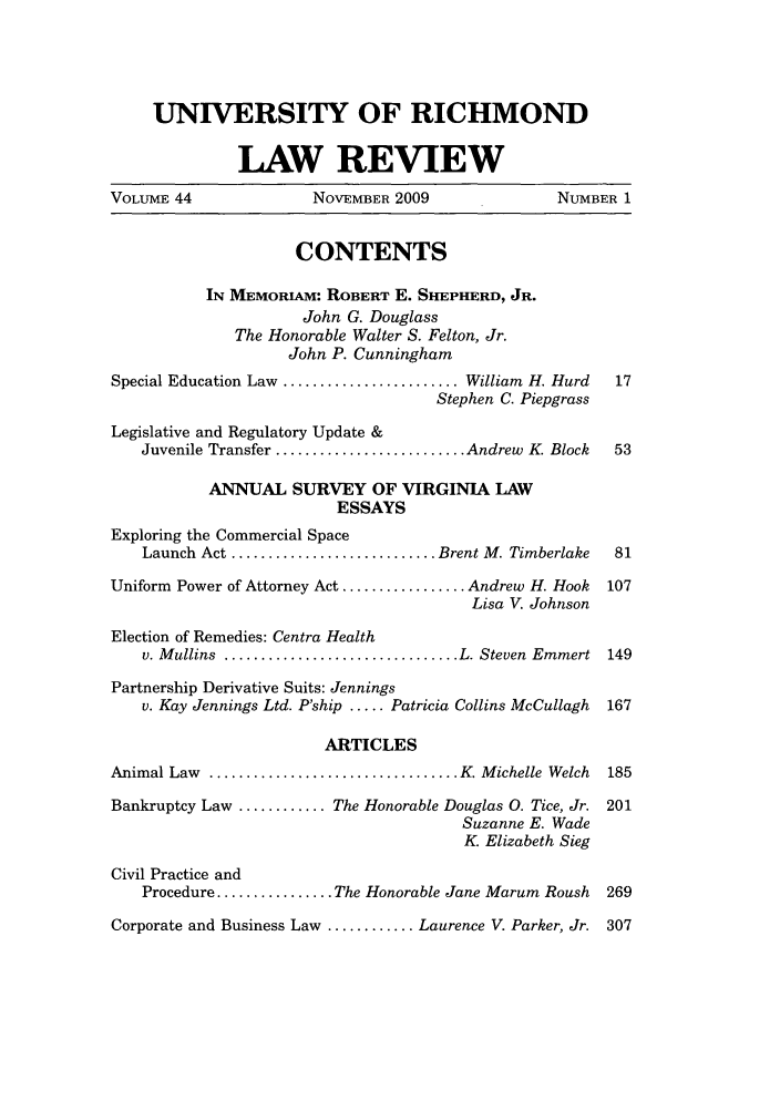 handle is hein.journals/urich44 and id is 1 raw text is: UNIVERSITY OF RICHMOND
LAW REVIEW
VOLUME 44                  NOVEMBER 2009                    NUMBER 1
CONTENTS
IN MEMORIAM: ROBERT E. SHEPHERD, JR.
John G. Douglass
The Honorable Walter S. Felton, Jr.
John P. Cunningham
Special Education Law ........................ William H. Hurd     17
Stephen C. Piepgrass
Legislative and Regulatory Update &
Juvenile Transfer .......................... Andrew K. Block   53
ANNUAL SURVEY OF VIRGINIA LAW
ESSAYS
Exploring the Commercial Space
Launch Act ............................ Brent M. Timberlake    81
Uniform Power of Attorney Act ................. Andrew H. Hook    107
Lisa V. Johnson
Election of Remedies: Centra Health
v. M ullins  ................................ L. Steven  Emmert  149
Partnership Derivative Suits: Jennings
v. Kay Jennings Ltd. P'ship ..... Patricia Collins McCullagh  167
ARTICLES
Animal Law ................................. K. Michelle Welch    185
Bankruptcy Law ............ The Honorable Douglas 0. Tice, Jr. 201
Suzanne E. Wade
K Elizabeth Sieg
Civil Practice and
Procedure ................ The Honorable Jane Marum Roush     269
Corporate and Business Law ............ Laurence V. Parker, Jr. 307


