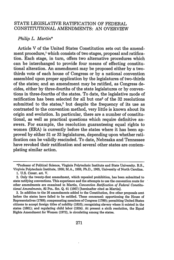 handle is hein.journals/urich9 and id is 281 raw text is: STATE LEGISLATIVE RATIFICATION OF FEDERAL
CONSTITUTIONAL AMENDMENTS: AN OVERVIEW
Philip L. Martin*
Article V of the United States Constitution sets out the amend-
ment procedure,' which consists of two stages, proposal and ratifica-
tion. Each stage, in turn, offers two alternative procedures which
can be interchanged to provide four means of effecting constitu-
tional alteration. An amendment may be proposed either by a two-
thirds vote of each house of Congress or by a national convention
assembled upon proper application by the legislatures of two-thirds
of the states; and an amendment may be ratified, as Congress de-
cides, either by three-fourths of the state legislatures or by conven-
tions in three-fourths of the states. To date, the legislative mode of
ratification has been selected for all but one2 of the 32 resolutions
submitted to the states,3 but despite the frequency of its use as
contrasted to the convention method, very little is known about its
origin and evolution. In particular, there are a number of constitu-
tional, as well as practical questions which require definitive an-
swers. For example, the resolution guaranteeing equal rights to
women (ERA) is currently before the states where it has been ap-
proved by either 31 or 33 legislatures, depending upon whether rati-
fication can be validly rescinded. To date, Nebraska and Tennessee
have revoked their ratification and several other states are contem-
plating similar action.
*Professor of Political Science, Virginia Polytechnic Institute and State University. B.S.,
Virginia Polytechnic Institute, 1956; M.A., 1959, Ph.D., 1965, University of North Carolina.
1. U.S. CONST. art. V.
2. Only the twenty-first amendment, which repealed prohibition, has been submitted to
state ratifying conventions. This experience and the attempts to use the convention route for
other amendments are examined in Martin, Convention Ratification of Federal Constitu-
tional Amendments, 82 POL. Sci. Q. 61 (1967) [hereinafter cited as Martin].
3. In addition to the 26 amendments added to the Constitution, five other proposals sent
before the states have failed to be ratified. These concerned: apportioning the House of
Representatives (1789); compensating members of Congress (1789); permitting United States
citizens to accept foreign titles of nobility (1810); recognizing slavery where it existed in the
states (1861); and regulating child labor (1924). At present a sixth resolution, the Equal
Rights Amendment for Women (1972), is circulating among the states.


