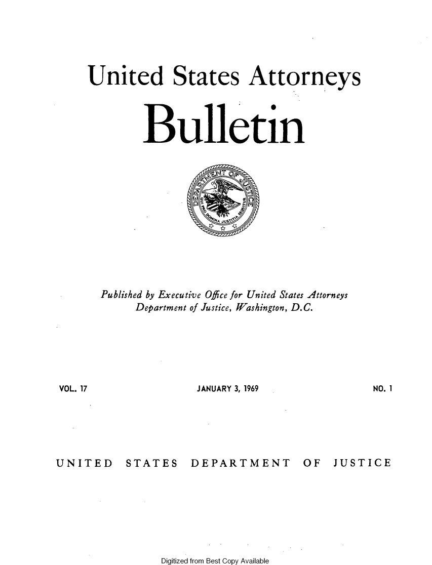 handle is hein.journals/usab17 and id is 1 raw text is: 





    United States Attorneys




            Bulletin













      Published by Executive Office for United States Attorneys
           Department of Justice, Washington, D.C.






VOL. 17              JANUARY 3, 1969


UNITED


STATES


DEPARTMENT


OF   JUSTICE


Digitized from Best Copy Available


NO. I


