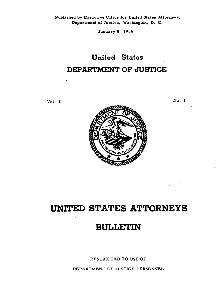 handle is hein.journals/usab2 and id is 1 raw text is: 


Published by Executive Office for United States Attorneys,
     Department of Justice, Washington, D. C.

             January 8, 1954





           United   States

    DEPARTMENT OF JUSTICE


Vol. 2


No. 1


UNITED STATES ATTORNEYS



              BULLETIN





            RESTRICTED TO USE OF


DEPARTMENT OF JUSTICE PERSONNEL


     INT



w do,
             rn
   0
       jus',


