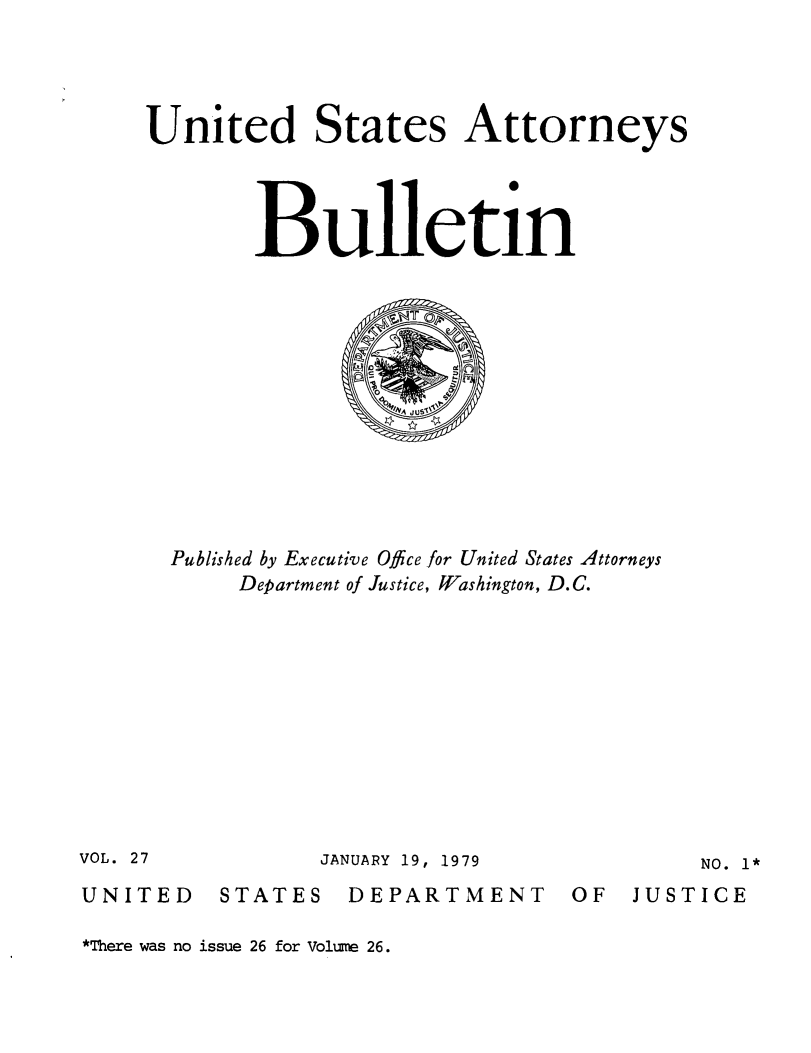 handle is hein.journals/usab27 and id is 1 raw text is: 




United States Attorneys




        Bulletin












  Published by Executive Office for United States Attorneys
       Department of Justice, Washington, D.C.


JANUARY 19, 1979


NO. 1*


UNITED


STATES


DEPARTMENT


OF  JUSTICE


*There was no issue 26 for Volume 26.


VOL. 27


