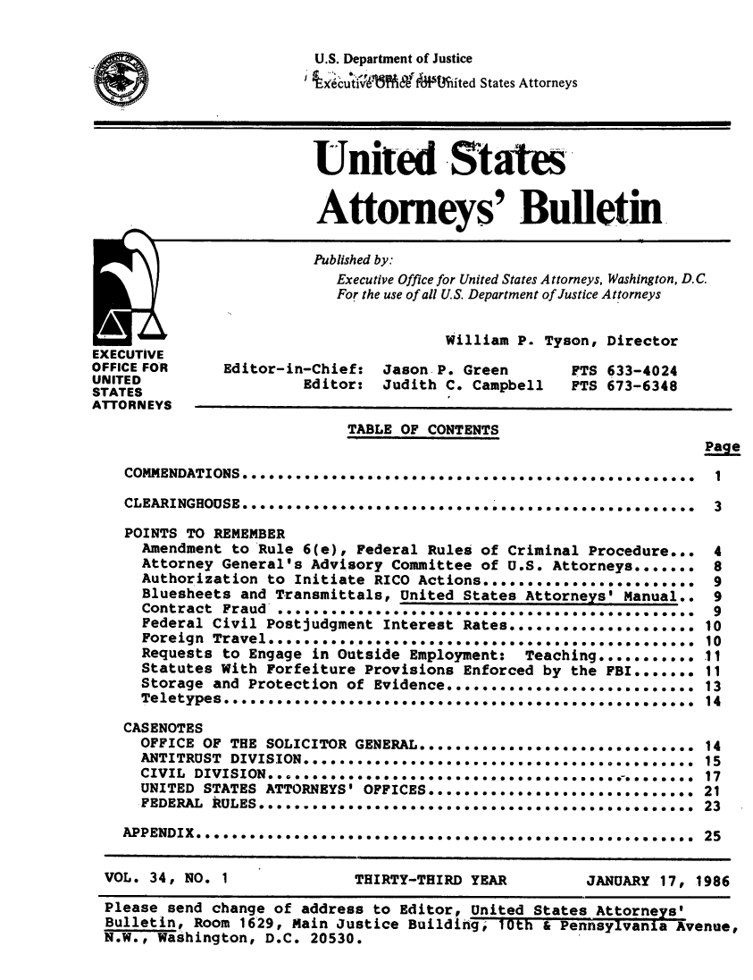 handle is hein.journals/usab34 and id is 1 raw text is: 


                         U.S. Department of Justice
                         96cui VA'W&N  .ited States Attorneys





                         United States


                         Attorneys' Bulletin


                         Published by:
                            Executive Office for United States Attorneys, Washington, D.C
                            For the use of all U.S. Department of Justice Attorneys


                                        William P. Tyson, Director
EXECUTIVE
OFFICE FOR     Editor-in-Chief:  Jason P. Green       FTS 633-4024
UNITED                  Editor:  Judith C. Campbell   FTS 673-6348
STATES,
ATTORNEYS
                             TABLE OF CONTENTS
                                                                     Page

    COMMENDATIONS ........ ............ ........... ..  ..........    1

    CLEARINGHOUSE ... .. ........... ........,.  ,,,,.,.,. ,,,,,,**** 3

    POINTS TO REMEMBER
      Amendment to Rule 6(e), Federal Rules of Criminal Procedure...  4
      Attorney General's Advisory Committee of U.S. Attorneys.......  8
      Authorization to Initiate RICOActions........................   9
      Bluesheets and Transmittals, United States Attorneys' Manual..  9
      Contract Fraud .............................,,,...,,.,,,, 9
      Federal Civil Postjudgment Interest Rates..................... 10
      Foreign Travel***********........             ....   ...  ..   10
      Requests to Engage in Outside Employment:  Teaching..........  .11
      Statutes With Forfeiture Provisions Enforced by the FBI....... 11
      Storage and Protection of Evidence............................ 13
      Teletypes***.. ...14

    CASENOTES
    OFFICE   OF THE SOLICITOR GENERAL......*..................... 14
      ANTITRUST DIVISION*****...... .***..................... 15
      CIVIL DIVISION***......*....*** *..............                17
      UNITED STATES ATTORNEYS' OFFICES.............................. 21
      FEDERAL RULES*****-*.o***** **** ***. . ..  . . . . . .   ...  23

   APPENDIX*****************************...S........S.........S.     25


 VOL.  34, NO. 1              THIRTY-THIRD YEAR         JANUARY 17, 1986

 Please  send change of address to Editor, United States Attorneys'
 Bulletin,  Room 1629, Main Justice Building, 10th & Pennsylvania Avenue,
 N.W., Washington,  D.C. 20530.


