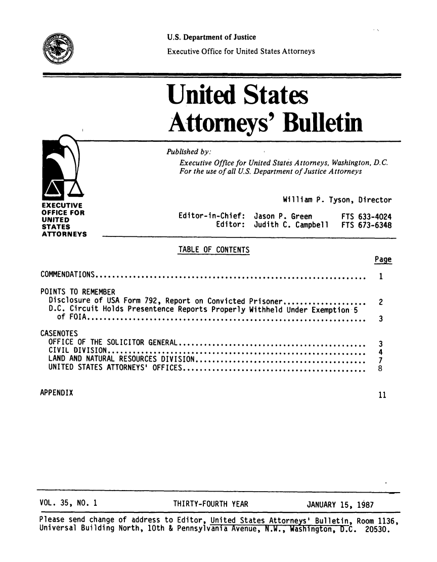 handle is hein.journals/usab35 and id is 1 raw text is: 


U.S. Department of Justice
Executive Office for United States Attorneys


United States


Attorneys' Bulletin

Published by:
   Executive Office for United States Attorneys, Washington, D.C.
   For the use of all U.S. Department of Justice Attorneys


EXECUTIVE
OFFICE FOR
UNITED
STATES
ATTORNEYS


William P. Tyson, Director


Editor-in-Chief:
         Editor:


Jason P. Green
Judith C. Campbell


FTS 633-4024
FTS 613-6348


                                TABLE OF CONTENTS


COMMENDATIONS ............................. 0........... . .............. . . ..

POINTS TO REMEMBER
  Disclosure of USA Form 792, Report on Convicted Prisoner....................
  D.C. Circuit Holds Presentence Reports Properly Withheld Under Exemption 5
    of F0IA.   ...............**** ***** *****................ . . . ............

CASENOTES
  OFFICE OF THE SOLICITOR GENERAL..................................
  CIVIL DIVISION.......................................................
  LAND AND NATURAL RESOURCES DIVISION.........................................
  UNITED STATES ATTORNEYS' OFFICES............................................


APPENDIX


VOL. 35, NO. 1


THIRTY-FOURTH YEAR


JANUARY 15, 1987


Page


1


2

3


3
4
7
8


11


Please send change of address to Editor, United States Attorneys' Bulletin, Room 1136,
Universal Building North, 10th & Pennsylvania Avenue, N.W., Wasnington, D.C. 20530.


I@


