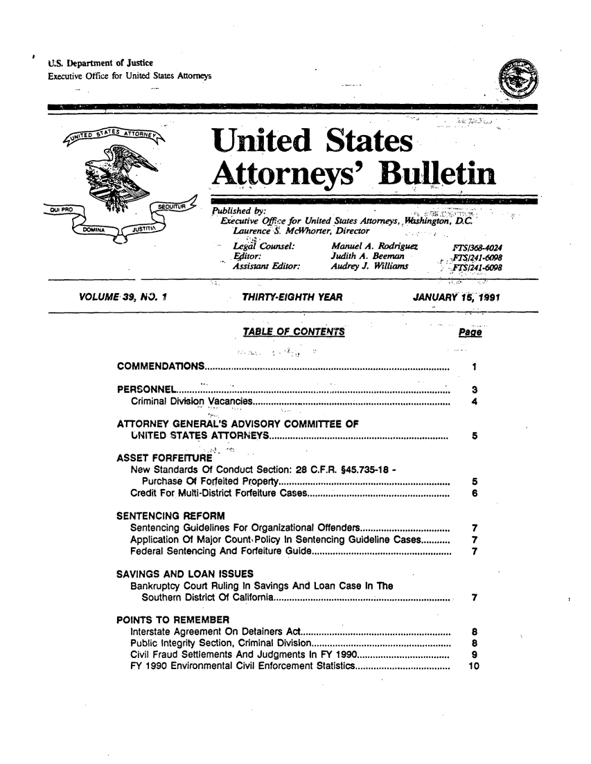 handle is hein.journals/usab39 and id is 1 raw text is: 




U.S. Department of Justice
Executive Office for United States Attorneys


    4 TD SA1ATTO  EW,






OW PRO               EWO

      DOMINA    JUSfT11A


United States


Attorneys' Bulletin


Published by:
  Eecutive Qfce for United States Attorneys, ,11shlngton, D.C
    Laurence S& McWhorter, Director
    Legal Counsel:     Manuel A. Rodriguez    F136
    4itor:             Judith A. Beeman
    Assistant Editor:  Audrey J. Williams      M124


VOLUME  39, W3. I


THIRTY-EIGHTH  YEAR


JANUARY  16, 1991


                        TABLE  OF CONTENTS


CO M M ENDATIO NS ............................................................................................

PERSONNEL.............................................
   Criminal Division Vacancies...... ........................

ATTORNEY   GENERAL'S  ADVISORY  COMMITTEE   OF
   UNITED STATES  ATTORNEYS  ....................................................................

ASSET  FORFEITURE
   New Standards Of Conduct Section: 28 C.F.R. §45.735-18 -
     Purchase Of Forfeited  Property...................................
   Credit For Multi-District Forfeiture  Cases......................................................

SENTENCING   REFORM
   Sentencing Guidelines For Organizational Offenders..................................
   Application Of Major CountsPolicy In Sentencing Guideline Cases...........
   Federal Sentencing And Forfeiture  Guide.....................................................

SAVINGS  AND  LOAN  ISSUES
   Bankruptcy Court Ruling In Savings And Loan Case In The
     Southern District Of California ...................................

POINTS TO  REMEMBER
   Interstate Agreement On  Detainers Act ............ .........................
   Public Integrity Section, Criminal Division. .........................
   Civil Fraud  Settlements And  Judgments In  FY  1990...................................
   FY 1990 Environmental Civil Enforcement Statistics....................................


1.6098
1-6098


Ee


1

3
4


5



5
6


7
7
7



7


8
8
9
10


