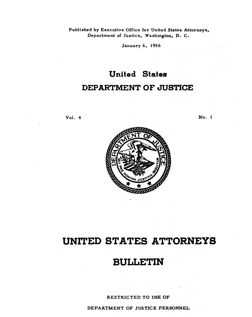 handle is hein.journals/usab4 and id is 1 raw text is: 




Published by Executive Office for United States Attorneys,
      Department of Justice, Washington, D. C.

               January 6, 1956





            United  States

    DEPARTMENT OF JUSTICE





Vol. 4                             No. 1


UNITED STATES ATTORNEYS



             BULLETIN






             RESTRICTED TO USE OF


DEPARTMENT OF JUSTICE PERSONNEL


