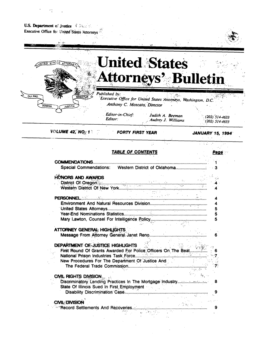 handle is hein.journals/usab42 and id is 1 raw text is: 



U.S. Department of Justice
Executive Office for Unitet'Stiates Attorneys






                               United States


                               Attorne ys Bulletin

                            4Published by:
 out PRO                 IY
                                OExecutive Office for United States Attoitnys, Washington, DC
        DOMINA   JUSTITA            Anthony C. Moscato, Director

                                   Fditor-in-Chief:   Judith A. Beeman        (202) 514-4633
                                   Editor:            Audrev J. Williams      (202) 514-4633

           VOLUME   42, NO, 1           FORTY  FIRST YEAR                JANUARY  15, 1994



                                      TABLE OF  CONTENTS                         Pag

             COMMENDATIONS ...........1
                Special Commendations:  Western District of Oklahoma ............. 3

             AbNORS   AND AWARDS
                D istrict  O f  O regort. ...  .......... ........ ........ ..... ..:............ ........ ...... . 4
                Western District Of New York...... .... . ...... ..  ...... ....... 4

             PERSONNEL'  .. .......  . ................
                Environment And Natural Resources Division......................  4
                U nited States  Attorneys................................................. .................................  5
                Year-End Nom inations Statistics...................... .............................................  5
                Mary Lawton, Counsel For Intelligence  olicy.......... ............ ....  5

             ATTORNEY  GENERAL   HIGHQGHTS
                Message From Attorney Gener I Janet Reno ....... .... ............6

             DEPARTMENT   OFIJUSTICE  HIGHUGHTS
                First Round Of Grants Awarded For Police Officers On The Beat........6
                National Prison Industries Task Force.....  ..................    7
                New Procedures For The Department Of Justice And
                  The Federal Trade Com m ission  ................................................... .........  7

             CIMIL RIGHTS DIVISION.-I*
                Discriminatory Lending Practices In The Mortgage Industry ................ 8
                State Of Illinois Sued In First Employment
                  Disability Discrimination Case...............................   9

             Civ I   SDIVisioN
               'Record Settlements And Recoveries.................         ....   9


