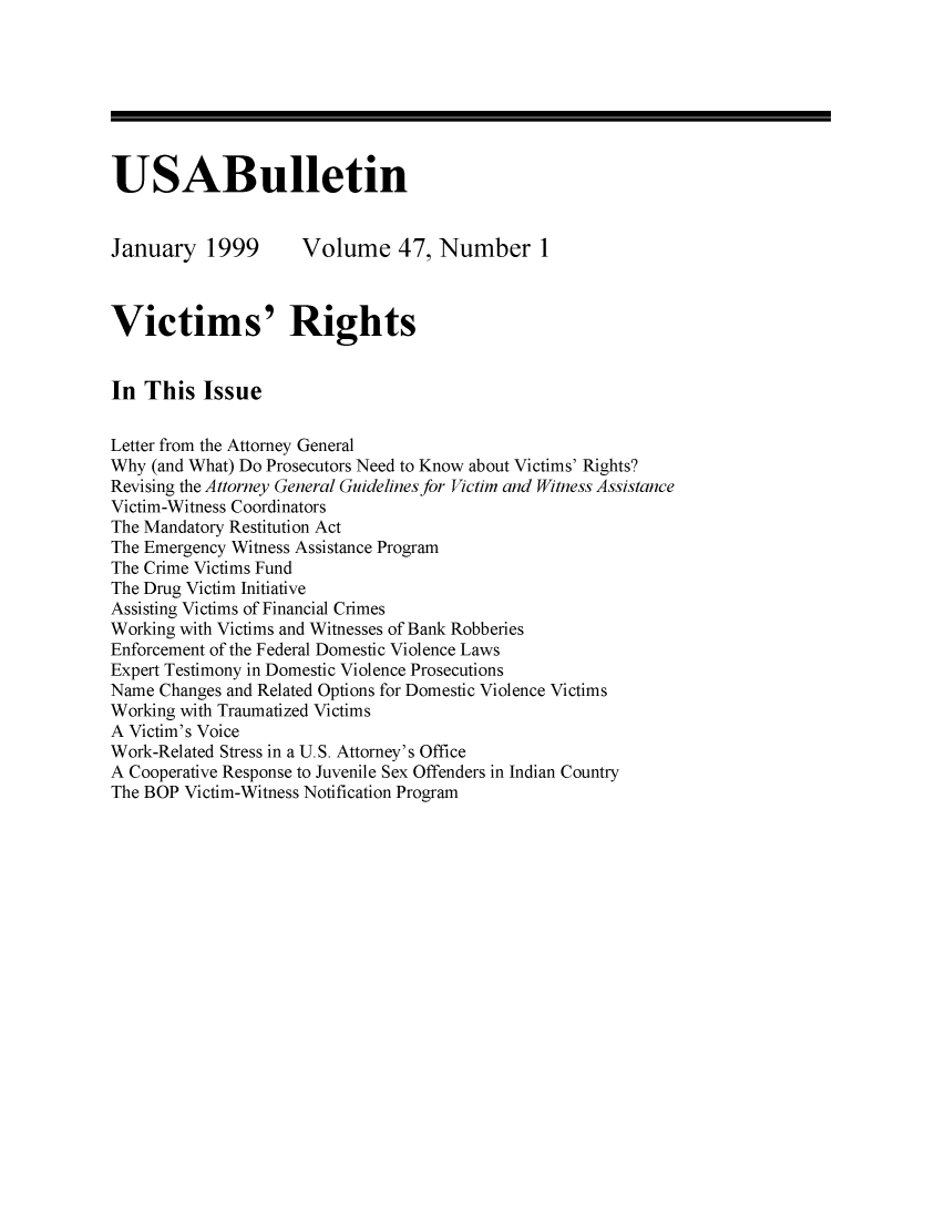 handle is hein.journals/usab47 and id is 1 raw text is: 







USABulletin


January 1999         Volume 47, Number 1



Victims' Rights


In  This  Issue

Letter from the Attorney General
Why  (and What) Do Prosecutors Need to Know about Victims' Rights?
Revising the Attorney General Guidelines for Victim and Witness Assistance
Victim-Witness Coordinators
The Mandatory Restitution Act
The Emergency Witness Assistance Program
The Crime Victims Fund
The Drug Victim Initiative
Assisting Victims of Financial Crimes
Working with Victims and Witnesses of Bank Robberies
Enforcement of the Federal Domestic Violence Laws
Expert Testimony in Domestic Violence Prosecutions
Name Changes and Related Options for Domestic Violence Victims
Working with Traumatized Victims
A Victim's Voice
Work-Related Stress in a U.S. Attorney's Office
A Cooperative Response to Juvenile Sex Offenders in Indian Country
The BOP Victim-Witness Notification Program


I


