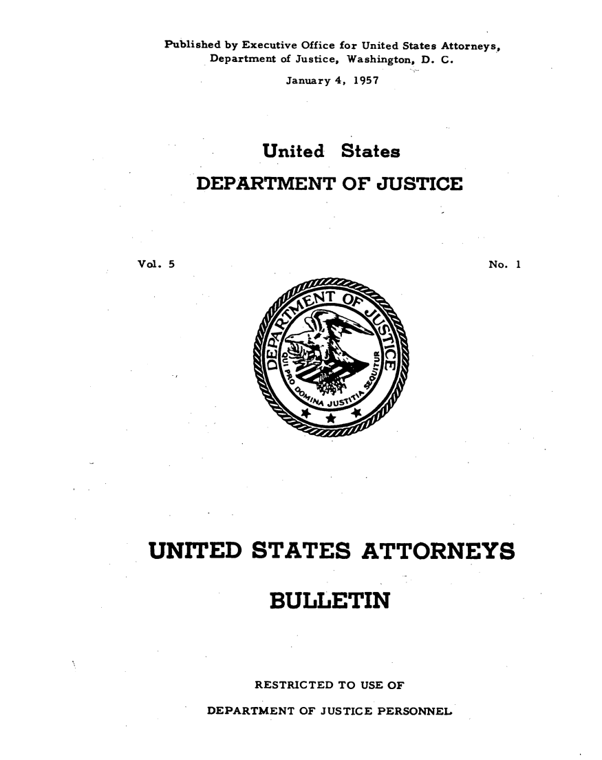 handle is hein.journals/usab5 and id is 1 raw text is: 


   Published by Executive Office for United States Attorneys,
        Department of Justice, Washington, D. C.

                 January 4, 1957





              United   States


       DEPARTMENT OF JUSTICE






Vol. 5                                  No. 1


UNITED STATES ATTORNEYS



              BULLETIN






            RESTRICTED TO USE OF


DEPARTMENT OF JUSTICE PERSONNEL


     ,T



   V
10
          16. t7l
 0

     JU


