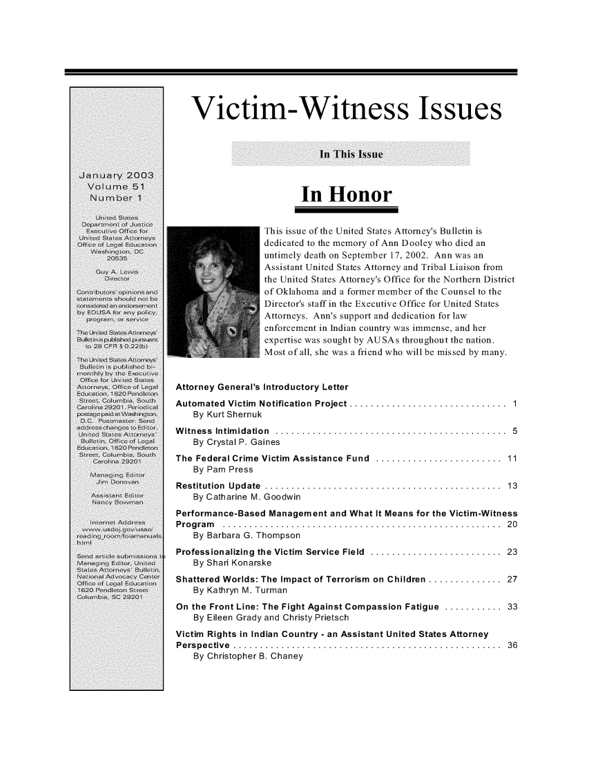 handle is hein.journals/usab51 and id is 1 raw text is: 










   Victim-Witness Issues



                             In This Issue



                         In Honor


                  This issue of the United States Attorney's Bulletin is
                  dedicated to the memory of Ann Dooley who died an
                  untimely death on September 17, 2002. Ann was an
                  Assistant United States Attorney and Tribal Liaison from
                  the United States Attorney's Office for the Northern District
                  of Oklahoma and a former member of the Counsel to the
                  Director's staff in the Executive Office for United States
                  Attorneys. Ann's support and dedication for law
                  enforcement in Indian country was immense, and her
                  expertise was sought by AUSAs throughout the nation.
                  Most of all, she was a friend who will be missed by many.


Attorney General's Introductory Letter
Automated Victim Notification Project .............................. 1
    By Kurt Shernuk
Witness Intimidation ............................................  5
    By Crystal P. Gaines
The Federal Crime Victim Assistance Fund ........................ 11
    By Pam Press
R estitution U pd ate  .............................................  13
    By Catharine M. Goodwin
Performance-Based  Management  and What It Means for the Victim-Witness
P ro g ra m . . . . . . . . . . . . . . . . . . . . . . . . . . . . . . . . . . . . . . . . . . . . . . . . . . . . . 2 0
    By Barbara G. Thompson
Professionalizing the Victim  Service Field  .........................  23
    By Shari Konarske
Shattered Worlds: The Impact of Terrorism on Children .............. 27
    By Kathryn M. Turman
On the Front Line: The Fight Against Compassion Fatigue ........... 33
    By Eileen Grady and Christy Prietsch
Victim Rights in Indian Country - an Assistant United States Attorney
P e rs p e c tiv e . . . . . . . . . . . .. . . . . . . . . . . .. . . . . . . . . . . .. . . . . . . . . . . .. . . 36
    By Christopher B. Chaney


I


