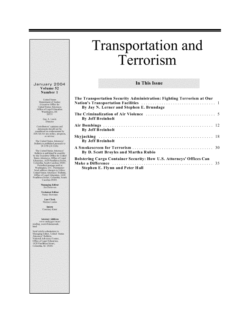 handle is hein.journals/usab52 and id is 1 raw text is: 










       Transportation and


                  Terrorism




                          In This Issue


The Transportation Security Administration: Fighting Terrorism at Our
Nation's Transportation Facilities  .................................  1
   By Jay N. Lerner and Stephen E. Brundage
The Criminalization of Air Violence ............................... 5
   By Jeff Breinholt
Air Bombings ................................................. 12
   By Jeff Breinholt
S k yja ck in g . . . . . . . . . . . . . . . . .. . . . . . . . . . . . . . . . .. . . . . . . . . . . . . . . . . 18
   By Jeff Breinholt
A Smokescreen for Terrorism .................................... 30
   By D. Scott Broyles and Martha Rubio
Bolstering Cargo Container Security: How U.S. Attorneys' Offices Can
Make a Difference ............................................. 35
   Stephen E. Flynn and Peter Hall


