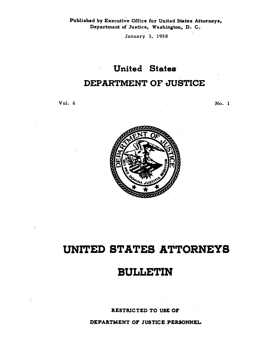 handle is hein.journals/usab6 and id is 1 raw text is: 

   Published by Executive Office for United States Attorneys,
        Department of Justice, Washington, D. C.
                January 3, 1958





              United  States

      DEPARTMENT OF JUSTICE


Vol. 6                                No. 1


UNITED STATES ATTORNEYS



             BULLETIN





             RESTRICTED TO USE OF


DEPARTMENT OF JUSTICE PERSONNEL


0
  LN4 ju


