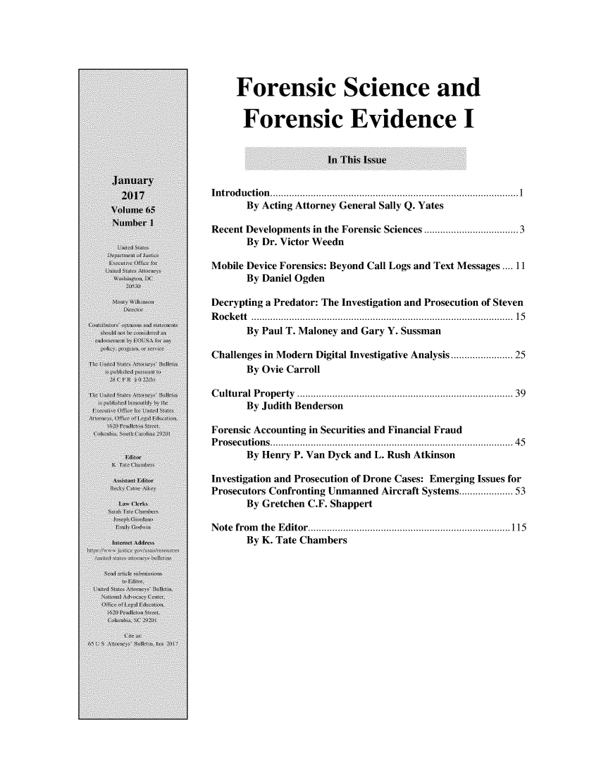 handle is hein.journals/usab65 and id is 1 raw text is: 






    Forensic Science and


      Forensic Evidence I


                     In This Issue


Introduction.    .............................................1
      By Acting Attorney General Sally Q. Yates

Recent Developments in the Forensic Sciences ..................... 3
      By Dr. Victor Weedn

Mobile Device Forensics: Beyond Call Logs and Text Messages .... 11
      By Daniel Ogden

Decrypting a Predator: The Investigation and Prosecution of Steven
Rockett ............................................. 15
      By Paul T. Maloney and Gary Y. Sussman

Challenges in Modern Digital Investigative Analysis ..... ..... 25
      By Ovie Carroll

Cultural Property                   .................................... 39
      By Judith Benderson

Forensic Accounting in Securities and Financial Fraud
Prosecutions.    ..............................    .......... 45
      By Henry P. Van Dyck and L. Rush Atkinson

Investigation and Prosecution of Drone Cases: Emerging Issues for
Prosecutors Confronting Unmanned Aircraft Systems............... 53
      By Gretchen C.F. Shappert

Note from the Editor.............................115
      By K. Tate Chambers



