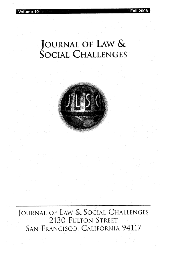 handle is hein.journals/usanfrajls10 and id is 1 raw text is: I Vlum  1                                 Fl 2 8 1

JOURNAL OF LAW &
SOCIAL CHALLENGES

JOURNAL OF LAW & SOCIAL CHALLENGES
2130 FULTON STREET
SAN FRANCISCO, CALIFORNIA 94117



