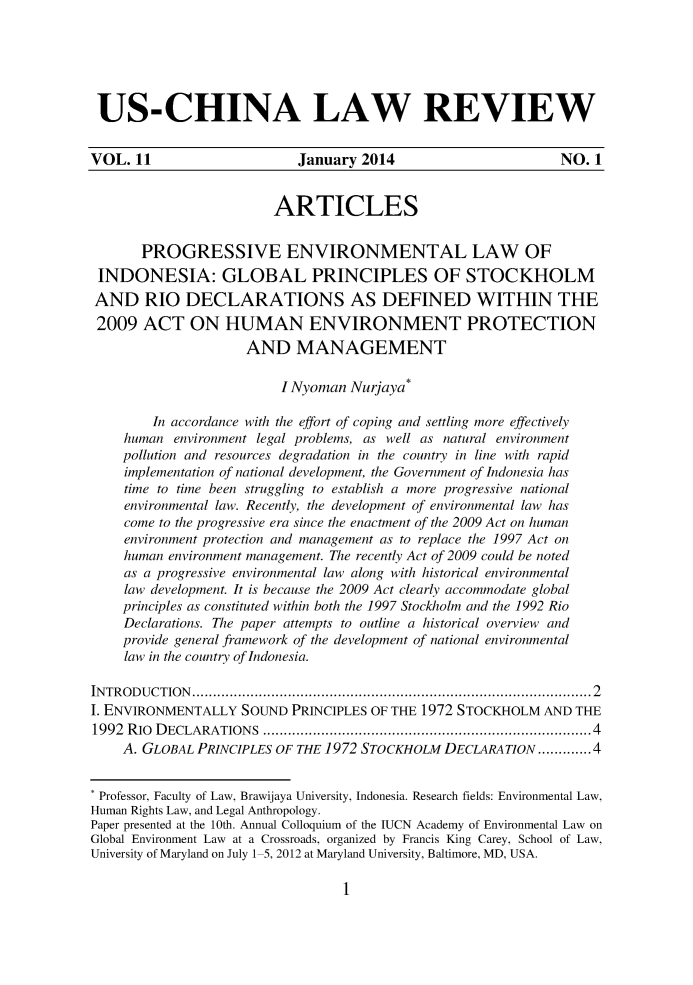 handle is hein.journals/uschinalrw11 and id is 1 raw text is: 






US-CHINA LAW REVIEW


VOL. 11                     January 2014                       NO. 1


                        ARTICLES


       PROGRESSIVE ENVIRONMENTAL LAW OF
 INDONESIA: GLOBAL PRINCIPLES OF STOCKHOLM
 AND RIO DECLARATIONS AS DEFINED WITHIN THE
 2009 ACT ON HUMAN ENVIRONMENT PROTECTION
                     AND MANAGEMENT

                         I Nyoman Nurjaya*

        In accordance with the effort of coping and settling more effectively
    human environment legal problems, as well as natural environment
    pollution and resources degradation in the country in line with rapid
    implementation of national development, the Government of Indonesia has
    time to time been struggling to establish a more progressive national
    environmental law. Recently, the development of environmental law has
    come to the progressive era since the enactment of the 2009 Act on human
    environment protection and management as to replace the 1997 Act on
    human environment management. The recently Act of 2009 could be noted
    as a progressive environmental law along with historical environmental
    law development. It is because the 2009 Act clearly accommodate global
    principles as constituted within both the 1997 Stockholm and the 1992 Rio
    Declarations. The paper attempts to outline a historical overview and
    provide general framework of the development of national environmental
    law in the country of Indonesia.

IN TR O D U C TIO N   ................................................................................................ 2
I. ENVIRONMENTALLY SOUND PRINCIPLES OF THE 1972 STOCKHOLM AND THE
1992 RIo D ECLARATIONS ...........................................................................  4
    A. GLOBAL PRINCIPLES OF THE 1972 STOCKHOLM DECLARATION ............. 4


 Professor, Faculty of Law, Brawijaya University, Indonesia. Research fields: Environmental Law,
Human Rights Law, and Legal Anthropology.
Paper presented at the 10th. Annual Colloquium of the IUCN Academy of Environmental Law on
Global Environment Law at a Crossroads, organized by Francis King Carey, School of Law,
University of Maryland on July 1 5, 2012 at Maryland University, Baltimore, MD, USA.



