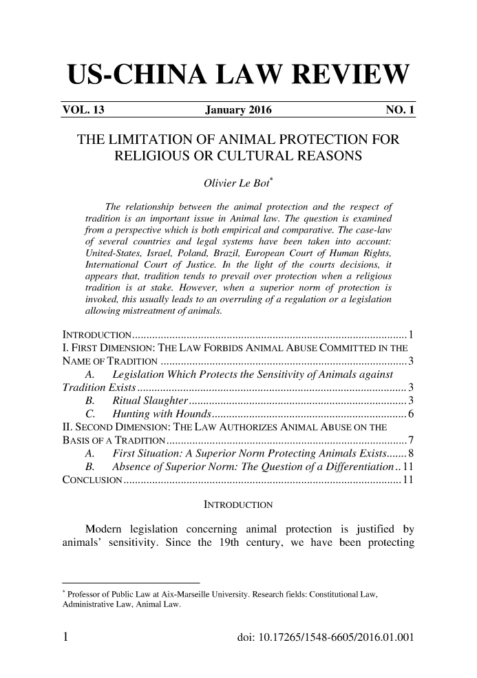 handle is hein.journals/uschinalrw13 and id is 1 raw text is: 






US-CHINA LAW REVIEW


VOL.  13                    January  2016                       NO.  1


   THE   LIMITATION OF ANIMAL PROTECTION FOR
          RELIGIOUS OR CULTURAL REASONS

                            Olivier Le Bot*

         The relationship between the animal protection and the respect of
     tradition is an important issue in Animal law. The question is examined
     from a perspective which is both empirical and comparative. The case-law
     of several countries and legal systems have been taken into account:
     United-States, Israel, Poland, Brazil, European Court of Human Rights,
     International Court of Justice. In the light of the courts decisions, it
     appears that, tradition tends to prevail over protection when a religious
     tradition is at stake. However, when a superior norm of protection is
     invoked, this usually leads to an overruling of a regulation or a legislation
     allowing mistreatment of animals.

INTRODUCTION.......................................................... 1
I. FIRST DIMENSION: THE LAW FORBIDS ANIMAL  ABUSE  COMMITTED   IN THE
NAME  OF TRADITION                      ...................................................3
    A.    Legislation Which Protects the Sensitivity ofAnimals against
Tradition Exists         ........................................ ..... 3
     B.   Ritual Slaughter...................................... 3
     C.   Hunting with Hounds.    ......................    ........... 6
II. SECOND DIMENSION: THE LAW  AUTHORIZES  ANIMAL  ABUSE  ON THE
BASIS OF A TRADITION          .................................................7
    A.    First Situation: A Superior Norm Protecting Animals Exists....... 8
    B.    Absence of Superior Norm: The Question of a Differentiation.. 11
CONCLUSION                         ......................................................... 11

                            INTRODUCTION

     Modern  legislation concerning animal  protection is justified by
animals' sensitivity. Since the 19th century, we have  been  protecting




* Professor of Public Law at Aix-Marseille University. Research fields: Constitutional Law,
Administrative Law, Animal Law.


doi: 10.17265/1548-6605/2016.01.001


1I


