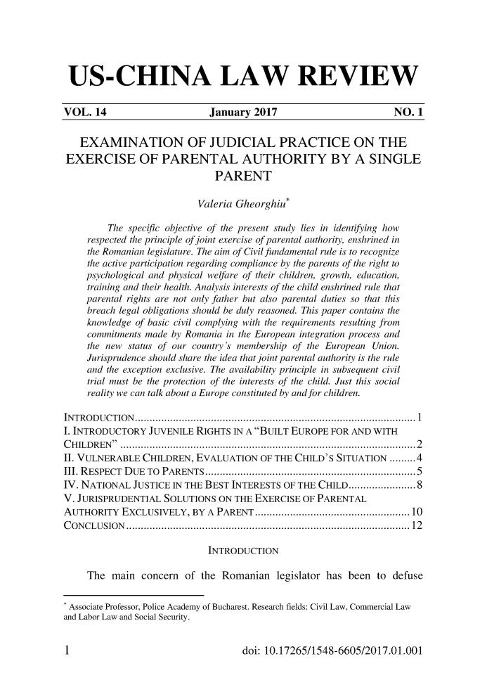 handle is hein.journals/uschinalrw14 and id is 1 raw text is: 






US-CHINA LAW REVIEW


VOL.  14                     January  2017                        NO. 1


   EXAMINATION OF JUDICIAL PRACTICE ON THE
EXERCISE OF PARENTAL AUTHORITY BY A SINGLE
                              PARENT

                           Valeria Gheorghiu*

         The specific objective of the present study lies in identifying how
     respected the principle of joint exercise of parental authority, enshrined in
     the Romanian legislature. The aim of Civil fundamental rule is to recognize
     the active participation regarding compliance by the parents of the right to
     psychological and physical welfare of their children, growth, education,
     training and their health. Analysis interests of the child enshrined rule that
     parental rights are not only father but also parental duties so that this
     breach legal obligations should be duly reasoned. This paper contains the
     knowledge of basic civil complying with the requirements resulting from
     commitments made by Romania in the European integration process and
     the new status of our country's membership of the European Union.
     Jurisprudence should share the idea that joint parental authority is the rule
     and the exception exclusive. The availability principle in subsequent civil
     trial must be the protection of the interests of the child. Just this social
     reality we can talk about a Europe constituted by and for children.

INTRODUCTION................................................................................................ 1
I. INTRODUCTORY  JUVENILE RIGHTS  IN A BUILT EUROPE FOR AND WITH
CHILDREN  .....................................................................................................2
II. VULNERABLE  CHILDREN, EVALUATION   OF THE CHILD'S SITUATION  ......... 4
III. RESPECT DUE TO PARENTS........................................................................5
IV. NATIONAL  JUSTICE IN THE BEST INTERESTS OF THE CHILD....................8
V. JURISPRUDENTIAL  SOLUTIONS  ON THE EXERCISE OF PARENTAL
AUTHORITY   EXCLUSIVELY,  BY A PARENT ................................................. 10
C O N CLU SIO N  .............................................................................................  12

                             INTRODUCTION

     The  main concern  of the Romanian   legislator has been to defuse


 Associate Professor, Police Academy of Bucharest. Research fields: Civil Law, Commercial Law
and Labor Law and Social Security.


doi: 10.17265/1548-6605/2017.01.001


1


