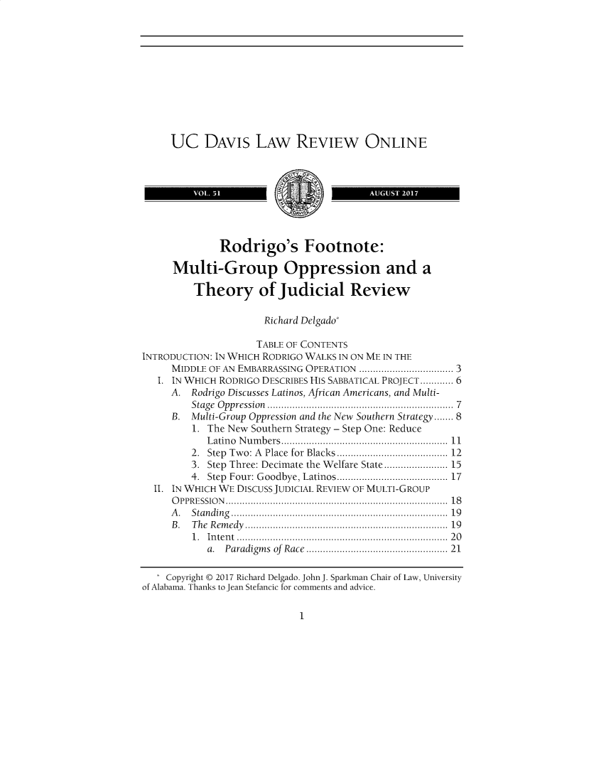 handle is hein.journals/usdlro51 and id is 1 raw text is: 












     UC DAVIS LAW REVIEW ONLINE



               VOL 5                     AUGUST 2017




               Rodrigo's Footnote:

     Multi-Group Oppression and a

         Theory of Judicial Review

                      Richard Delgado*

                    TABLE OF CONTENTS
INTRODUCTION: IN WHICH RODRIGO WALKS IN ON ME IN THE
     MIDDLE OF AN EMBARRASSING OPERATION  .   .................... 3
   I. IN WHICH RODRIGO DESCRIBES HIS SABBATICAL PROJECT............ 6
     A.  Rodrigo Discusses Latinos, African Americans, and Multi-
         Stage Oppression                ..............7.......... 7
     B.  Multi-Group Oppression and the New Southern Strategy..... 8
         1. The New Southern Strategy - Step One: Reduce
            Latino Numbers....................  ........... 11
         2. Step Two: A Place for Blacks.........     ........... 12
         3. Step Three: Decimate the Welfare State................... 15
         4. Step Four: Goodbye, Latinos.................... 17
  II. IN WHICH WE DISCUSS JUDICIAL REVIEW OF MULTI-GROUP
     OPPRESSION                  ............................................. 18
     A.  Standing                    .................................... 19
     B.  The Remedy .................................   19
         1. Intent .   ................................. ..... 20
            a. Paradigms of Race....................... 21

    Copyright @ 2017 Richard Delgado. John J. Sparkman Chair of Law, University
of Alabama. Thanks to Jean Stefancic for comments and advice.


1


