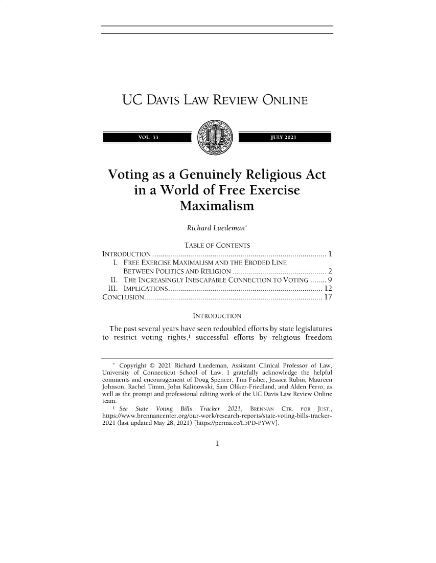 handle is hein.journals/usdlro55 and id is 1 raw text is: UC DAVIs LAW REVIEW ONLINE
Voting as a Genuinely Religious Act
in a World of Free Exercise
Maximalism
Richard Luedeman*
TABLE OF CONTENTS
IN T RO D U CT IO N  ....................................................................................  1
I. FREE EXERCISE MAXIMALISM AND THE ERODED LINE
BETWEEN POLITICS AND RELIGION ............................................... 2
II. THE INCREASINGLY INESCAPABLE CONNECTION TO VOTING ........ 9
III.  IM PLICATIO N S..........................................................................  12
C O N C LU SIO N .......................................................................................  17
INTRODUCTION
The past several years have seen redoubled efforts by state legislatures
to restrict voting rightsi successful efforts by religious freedom
* Copyright © 2021 Richard Luedeman, Assistant Clinical Professor of Law,
University of Connecticut School of Law. I gratefully acknowledge the helpful
comments and encouragement of Doug Spencer, Tim Fisher, Jessica Rubin, Maureen
Johnson, Rachel Timm, John Kalinowski, Sam Oliker-Friedland, and Alden Ferro, as
well as the prompt and professional editing work of the UC Davis Law Review Online
team.
I See  State  Voting  Bills  Tracker  2021, BRENNAN  CTR. FOR   JUST.,
https://www.brennancenter.org/our-work/research-reports/state-voting-bills-tracker-
2021 (last updated May 28, 2021) [https://perma.cc/L5PD-PYWV].

1



