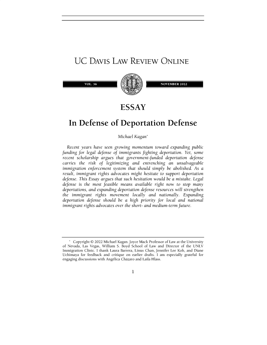 handle is hein.journals/usdlro56 and id is 1 raw text is: 










      UC DAVIS LAW REVIEW ONLINE



                   VOL 56NOVEMB ER 2022




                           ESSAY


   In   Defense of Deportation Defense

                          Michael Kagan*

  Recent years have seen growing momentum   toward expanding public
funding for legal defense of immigrants fighting deportation. Yet, some
recent scholarship argues that government-funded deportation defense
carries the risk  of legitimizing and entrenching an  unsalvageable
immigration enforcement system that should simply be abolished. As a
result, immigrant rights advocates might hesitate to support deportation
defense. This Essay argues that such hesitation would be a mistake. Legal
defense is the most feasible means available right now to stop many
deportations, and expanding deportation defense resources will strengthen
the  immigrant  rights movement  locally and nationally. Expanding
deportation defense should be a high priority for local and national
immigrant rights advocates over the short- and medium-term future.






     Copyright © 2022 Michael Kagan. Joyce Mack Professor of Law at the University
of Nevada, Las Vegas, William S. Boyd School of Law and Director of the UNLV
Immigration Clinic. I thank Laura Barrera, Linus Chan, Jennifer Lee Koh, and Diane
Uchimaya for feedback and critique on earlier drafts. I am especially grateful for
engaging discussions with Angdlica Chazaro and Laila Hlass.


1


