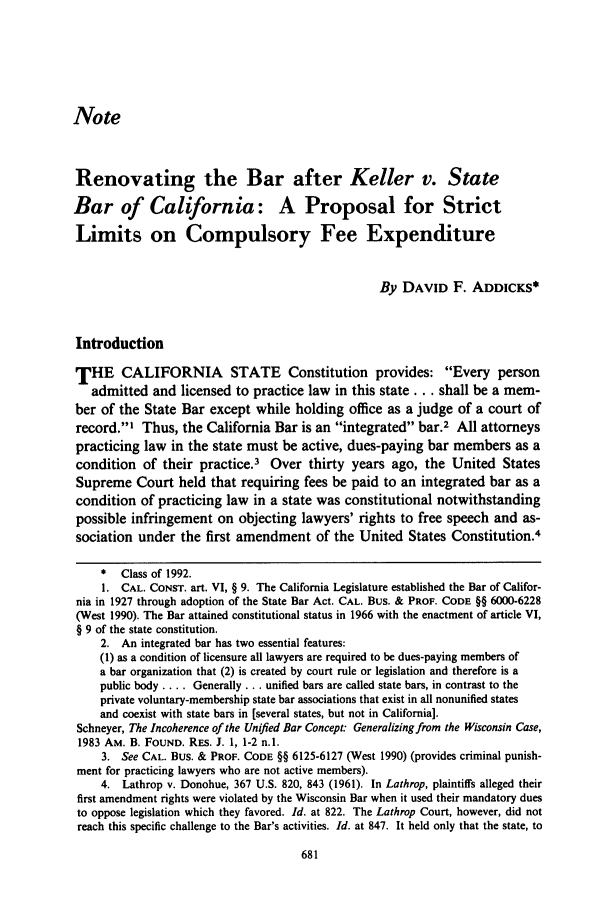 handle is hein.journals/usflr25 and id is 693 raw text is: Note
Renovating the Bar after Keller v. State
Bar of California: A Proposal for Strict
Limits on Compulsory Fee Expenditure
By DAVID F. ADDICKS*
Introduction
THE CALIFORNIA STATE Constitution provides: Every person
admitted and licensed to practice law in this state ... shall be a mem-
ber of the State Bar except while holding office as a judge of a court of
record.1 Thus, the California Bar is an integrated bar.2 All attorneys
practicing law in the state must be active, dues-paying bar members as a
condition of their practice.3 Over thirty years ago, the United States
Supreme Court held that requiring fees be paid to an integrated bar as a
condition of practicing law in a state was constitutional notwithstanding
possible infringement on objecting lawyers' rights to free speech and as-
sociation under the first amendment of the United States Constitution.4
* Class of 1992.
1. CAL. CONsT. art. VI, § 9. The California Legislature established the Bar of Califor-
nia in 1927 through adoption of the State Bar Act. CAL. Bus. & PROF. CODE §§ 6000-6228
(West 1990). The Bar attained constitutional status in 1966 with the enactment of article VI,
§ 9 of the state constitution.
2. An integrated bar has two essential features:
(1) as a condition of licensure all lawyers are required to be dues-paying members of
a bar organization that (2) is created by court rule or legislation and therefore is a
public body .... Generally... unified bars are called state bars, in contrast to the
private voluntary-membership state bar associations that exist in all nonunified states
and coexist with state bars in [several states, but not in California].
Schneyer, The Incoherence of the Unified Bar Concept: Generalizing from the Wisconsin Case,
1983 AM. B. FOUND. RES. J. 1, 1-2 n.l.
3. See CAL. Bus. & PROF. CODE §§ 6125-6127 (West 1990) (provides criminal punish-
ment for practicing lawyers who are not active members).
4. Lathrop v. Donohue, 367 U.S. 820, 843 (1961). In Lathrop, plaintiffs alleged their
first amendment rights were violated by the Wisconsin Bar when it used their mandatory dues
to oppose legislation which they favored. Id. at 822. The Lathrop Court, however, did not
reach this specific challenge to the Bar's activities. Id. at 847. It held only that the state, to


