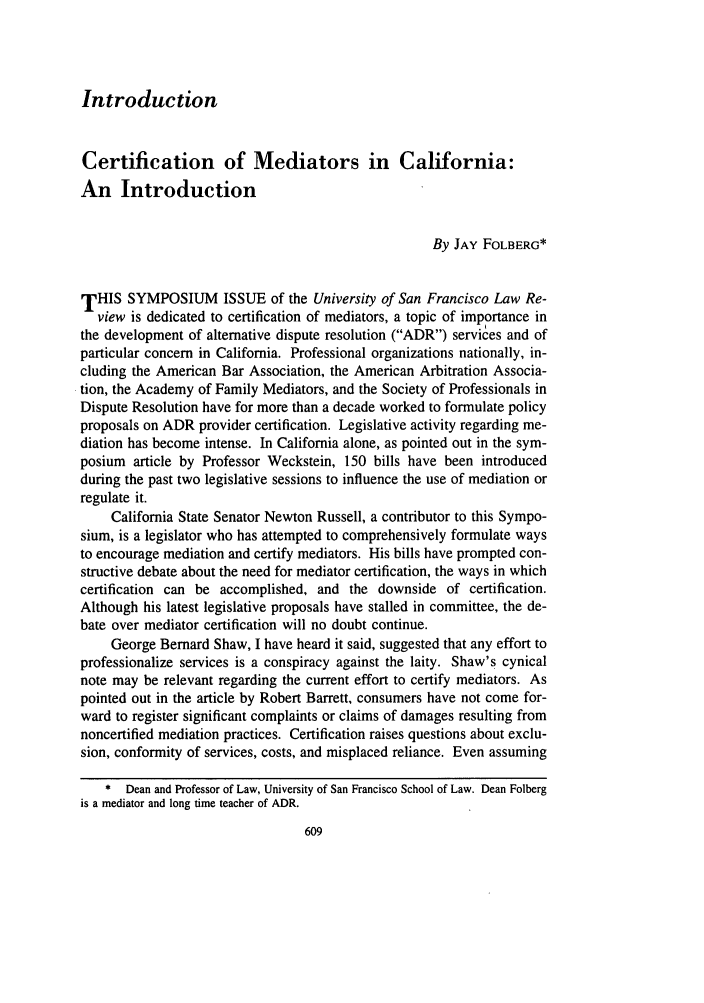 handle is hein.journals/usflr30 and id is 623 raw text is: Introduction

Certification of Mediators in California:
An Introduction
By JAY FOLBERG*
THIS SYMPOSIUM ISSUE of the University of San Francisco Law Re-
view is dedicated to certification of mediators, a topic of importance in
the development of alternative dispute resolution (ADR) services and of
particular concern in California. Professional organizations nationally, in-
cluding the American Bar Association, the American Arbitration Associa-
tion, the Academy of Family Mediators, and the Society of Professionals in
Dispute Resolution have for more than a decade worked to formulate policy
proposals on ADR provider certification. Legislative activity regarding me-
diation has become intense. In California alone, as pointed out in the sym-
posium article by Professor Weckstein, 150 bills have been introduced
during the past two legislative sessions to influence the use of mediation or
regulate it.
California State Senator Newton Russell, a contributor to this Sympo-
sium, is a legislator who has attempted to comprehensively formulate ways
to encourage mediation and certify mediators. His bills have prompted con-
structive debate about the need for mediator certification, the ways in which
certification can be accomplished, and the downside of certification.
Although his latest legislative proposals have stalled in committee, the de-
bate over mediator certification will no doubt continue.
George Bernard Shaw, I have heard it said, suggested that any effort to
professionalize services is a conspiracy against the laity. Shaw's cynical
note may be relevant regarding the current effort to certify mediators. As
pointed out in the article by Robert Barrett, consumers have not come for-
ward to register significant complaints or claims of damages resulting from
noncertified mediation practices. Certification raises questions about exclu-
sion, conformity of services, costs, and misplaced reliance. Even assuming
* Dean and Professor of Law, University of San Francisco School of Law. Dean Folberg
is a mediator and long time teacher of ADR.


