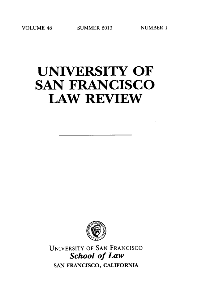 handle is hein.journals/usflr48 and id is 1 raw text is: 

SUMMER 2013


UNIVERSITY OF

SAN FRANCISCO

   LAW REVIEW


UNIVERSITY OF SAN FRANCISCO
    School of Law
 SAN FRANCISCO, CALIFORNIA


VOLUME 48


NUMBER 1


