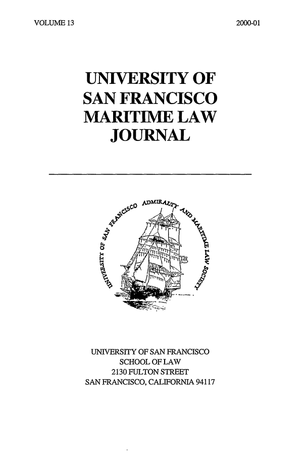 handle is hein.journals/usfm13 and id is 1 raw text is: VOLUME 13

UNIVERSITY OF
SAN FRANCISCO
MARITIME LAW
JOURNAL

c-o

UNIVERSITY OF SAN FRANCISCO
SCHOOL OF LAW
2130 FULTON STREET
SAN FRANCISCO, CALIFORNIA 94117

2000-01



